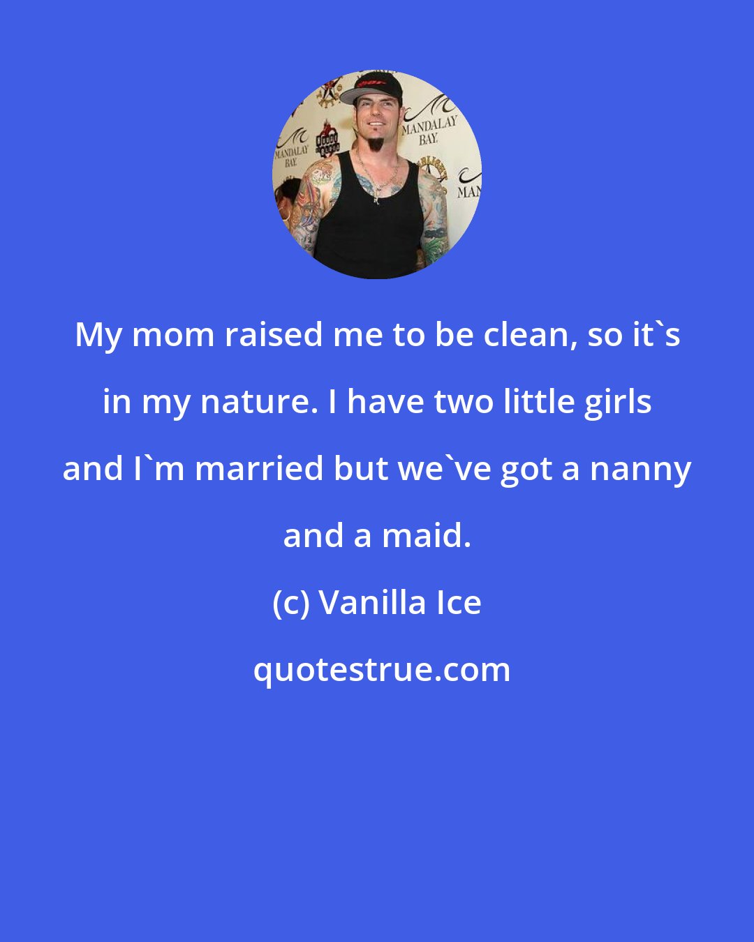 Vanilla Ice: My mom raised me to be clean, so it's in my nature. I have two little girls and I'm married but we've got a nanny and a maid.
