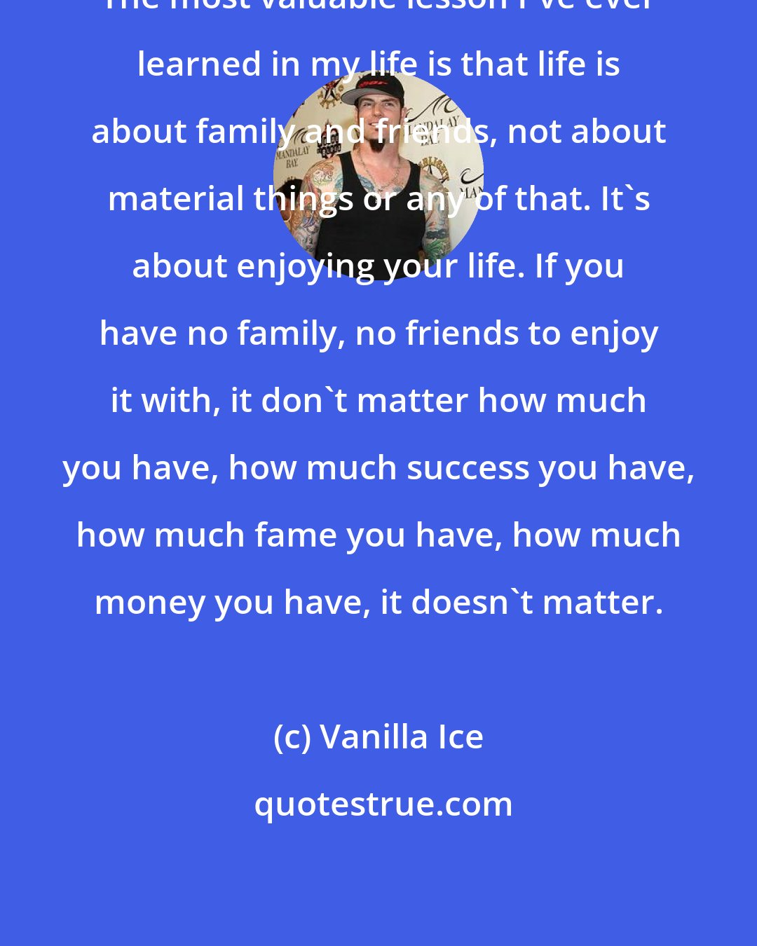 Vanilla Ice: The most valuable lesson I've ever learned in my life is that life is about family and friends, not about material things or any of that. It's about enjoying your life. If you have no family, no friends to enjoy it with, it don't matter how much you have, how much success you have, how much fame you have, how much money you have, it doesn't matter.