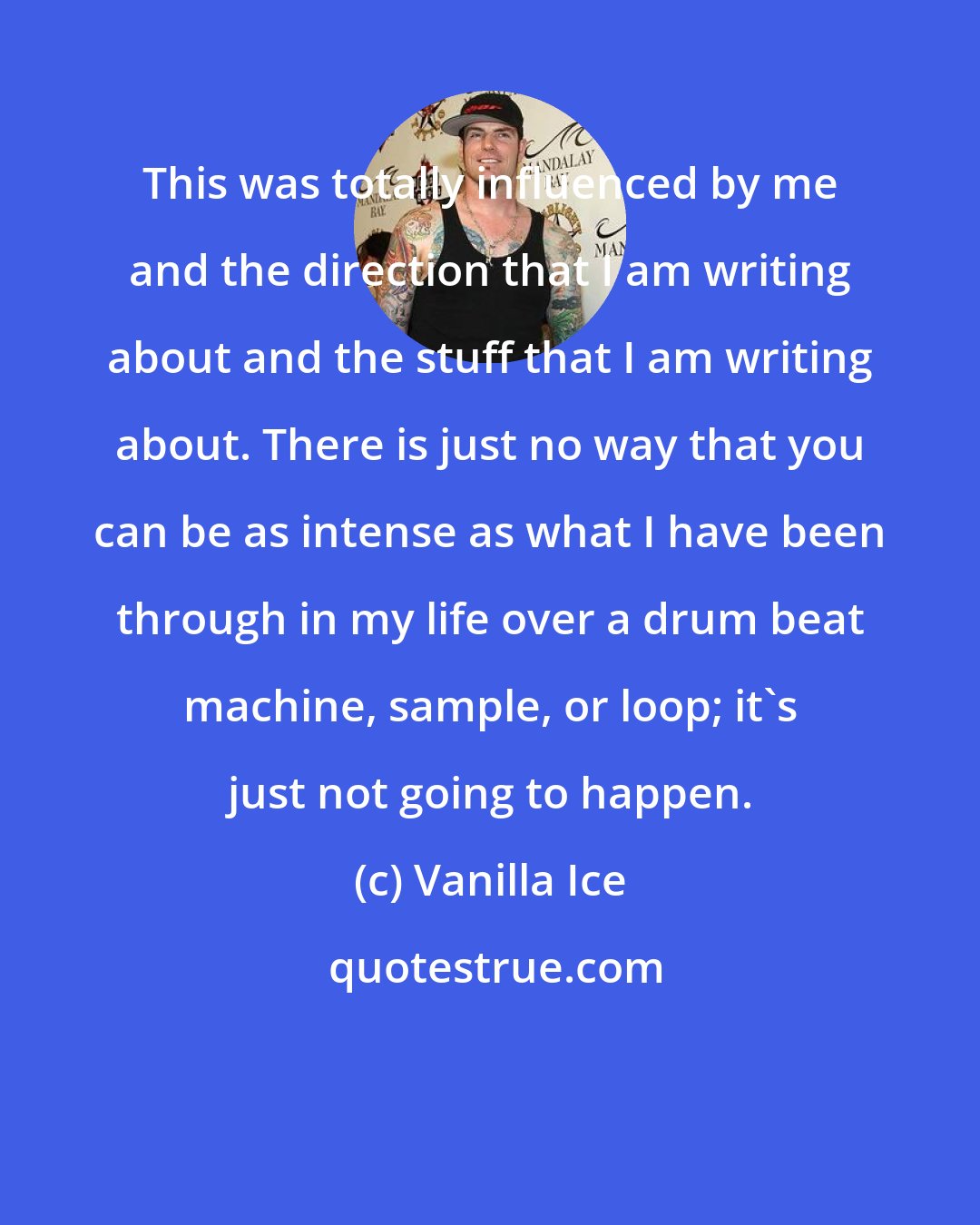Vanilla Ice: This was totally influenced by me and the direction that I am writing about and the stuff that I am writing about. There is just no way that you can be as intense as what I have been through in my life over a drum beat machine, sample, or loop; it's just not going to happen.