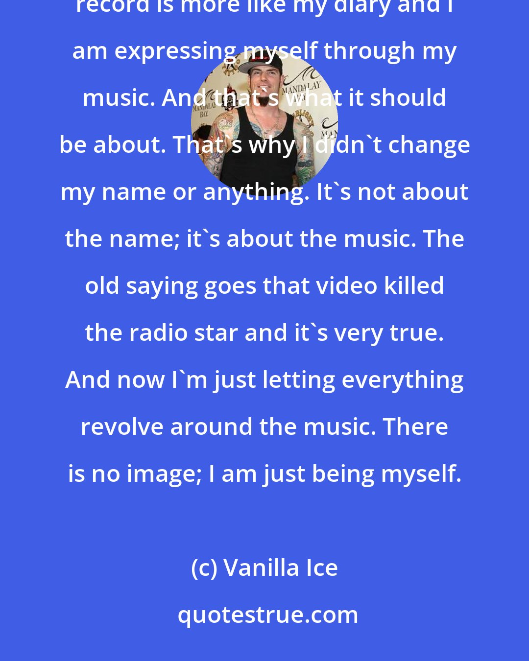 Vanilla Ice: You can't please everybody, and basically I just decided to please myself first on this record. This record is more like my diary and I am expressing myself through my music. And that's what it should be about. That's why I didn't change my name or anything. It's not about the name; it's about the music. The old saying goes that video killed the radio star and it's very true. And now I'm just letting everything revolve around the music. There is no image; I am just being myself.