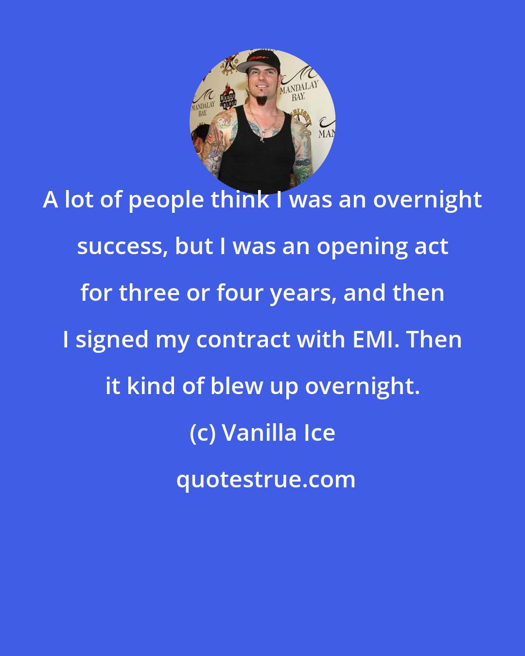 Vanilla Ice: A lot of people think I was an overnight success, but I was an opening act for three or four years, and then I signed my contract with EMI. Then it kind of blew up overnight.