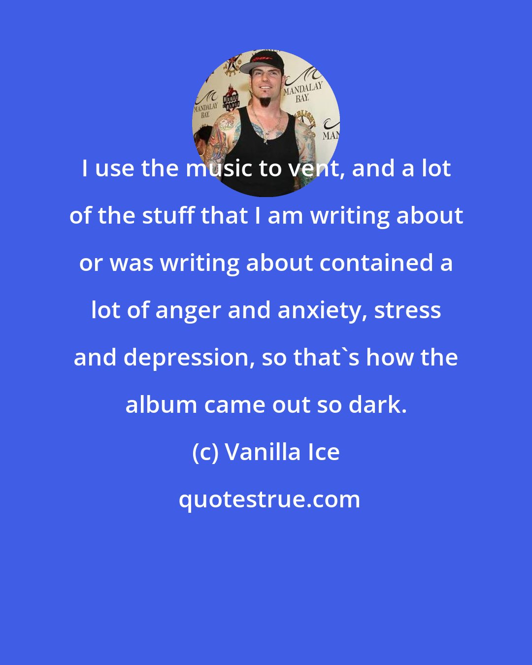 Vanilla Ice: I use the music to vent, and a lot of the stuff that I am writing about or was writing about contained a lot of anger and anxiety, stress and depression, so that's how the album came out so dark.