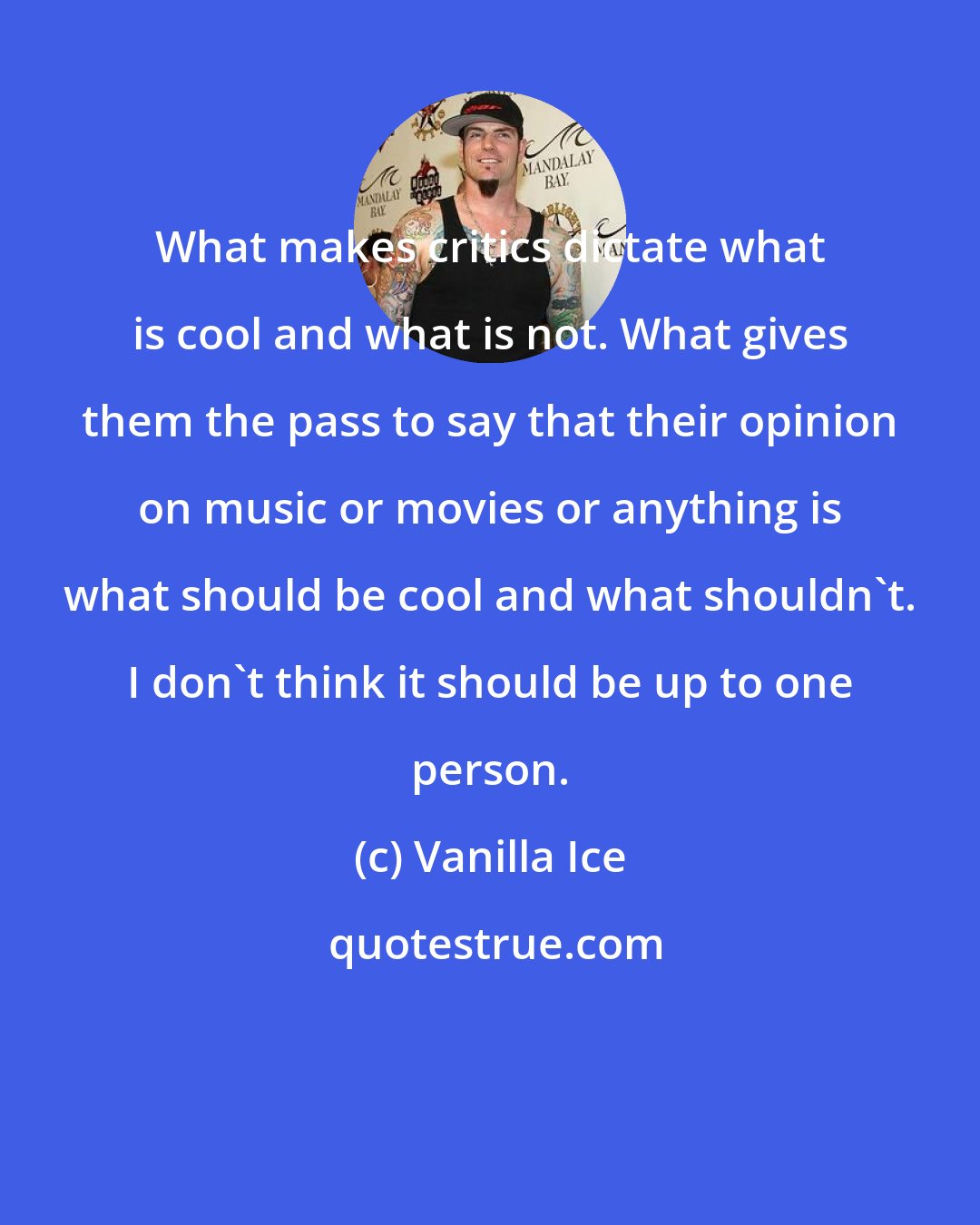 Vanilla Ice: What makes critics dictate what is cool and what is not. What gives them the pass to say that their opinion on music or movies or anything is what should be cool and what shouldn't. I don't think it should be up to one person.