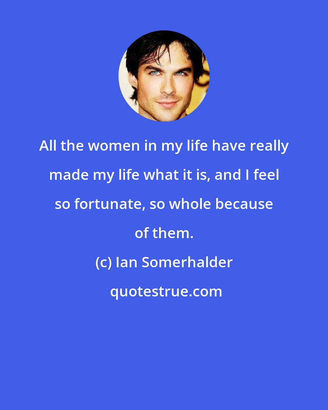 Ian Somerhalder: All the women in my life have really made my life what it is, and I feel so fortunate, so whole because of them.