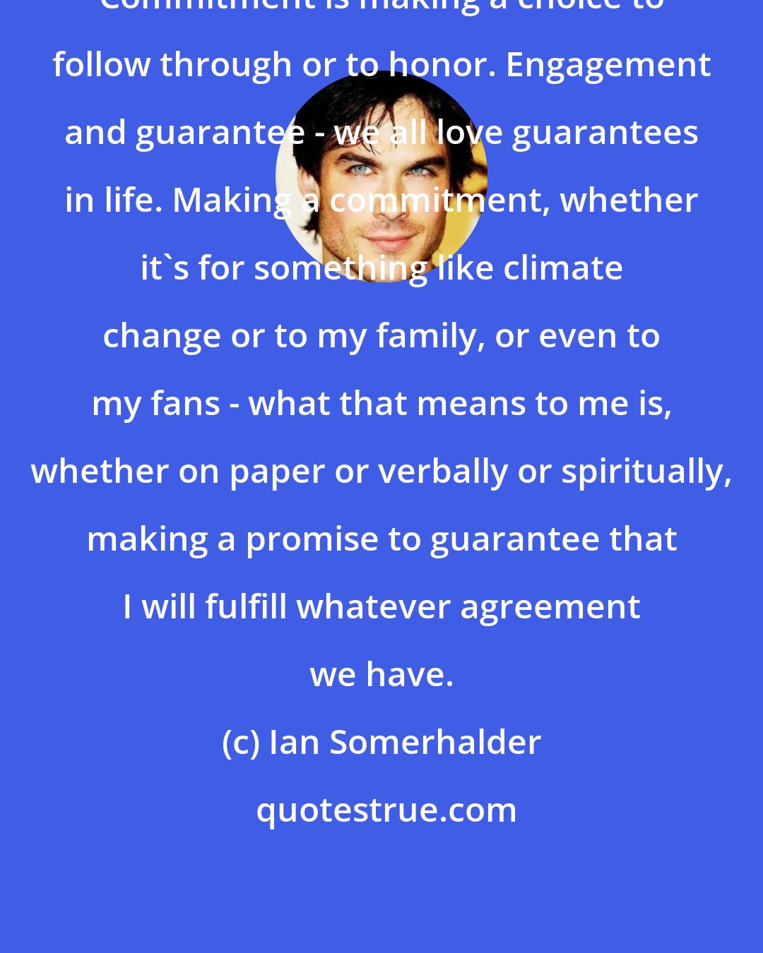 Ian Somerhalder: Commitment is making a choice to follow through or to honor. Engagement and guarantee - we all love guarantees in life. Making a commitment, whether it's for something like climate change or to my family, or even to my fans - what that means to me is, whether on paper or verbally or spiritually, making a promise to guarantee that I will fulfill whatever agreement we have.