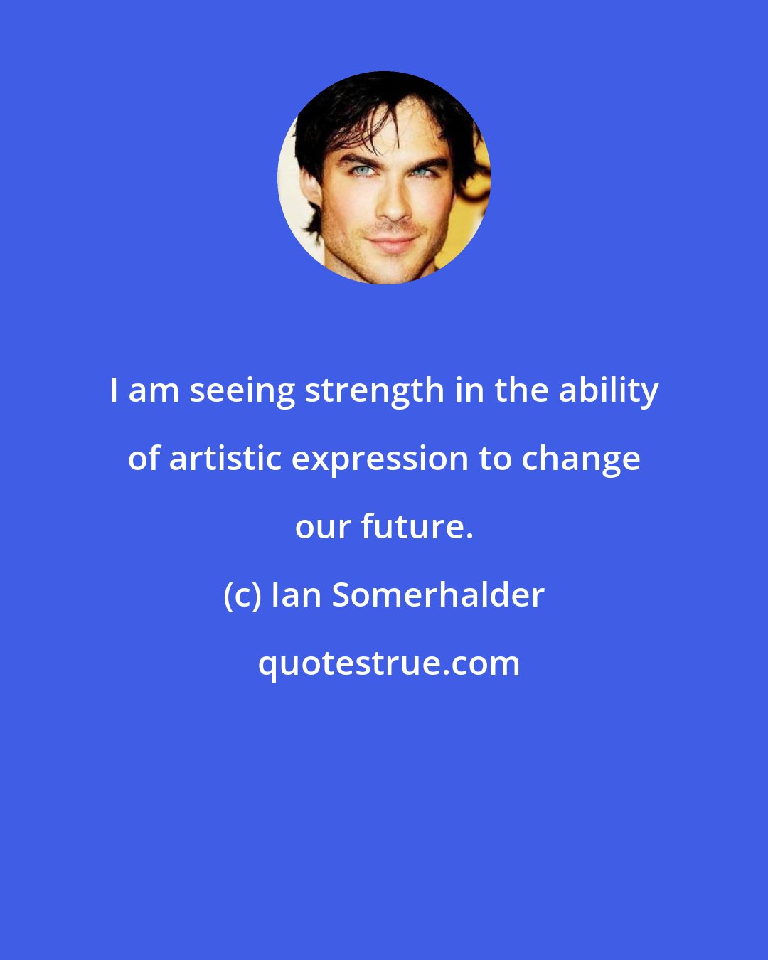 Ian Somerhalder: I am seeing strength in the ability of artistic expression to change our future.