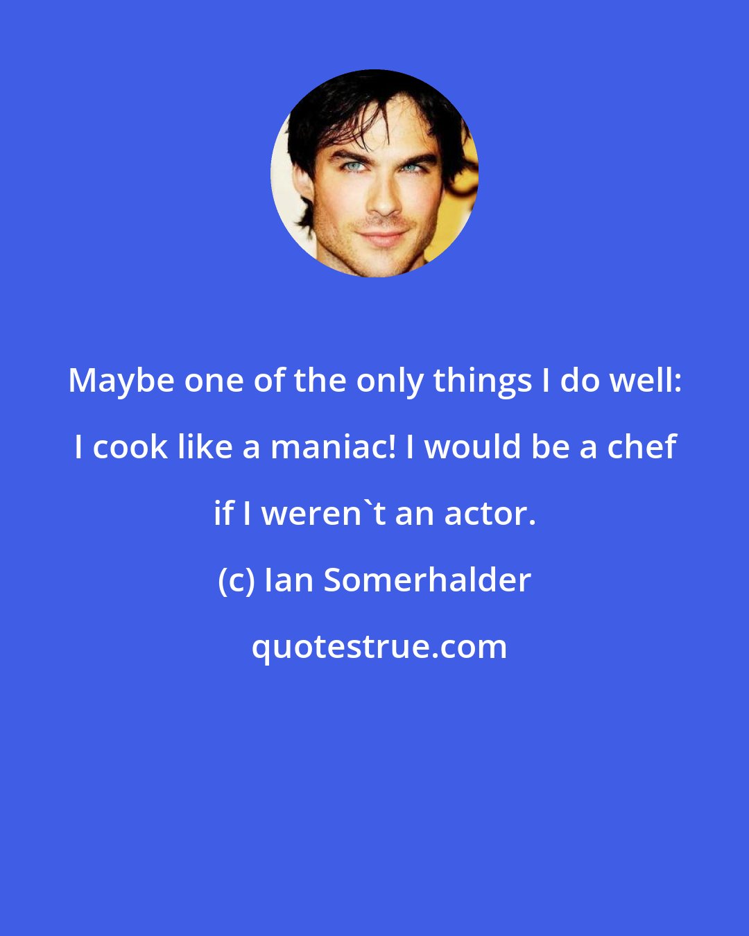 Ian Somerhalder: Maybe one of the only things I do well: I cook like a maniac! I would be a chef if I weren't an actor.