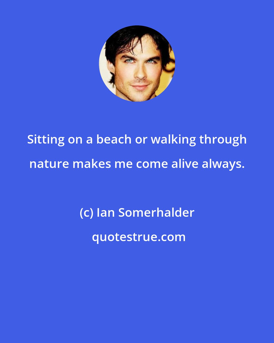 Ian Somerhalder: Sitting on a beach or walking through nature makes me come alive always.