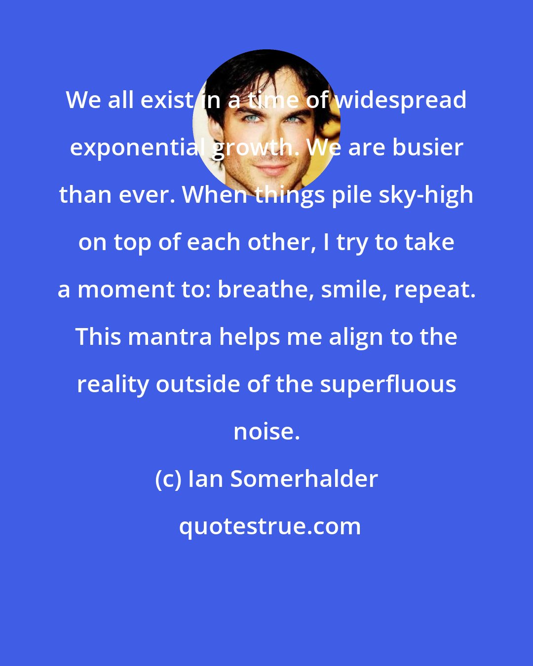 Ian Somerhalder: We all exist in a time of widespread exponential growth. We are busier than ever. When things pile sky-high on top of each other, I try to take a moment to: breathe, smile, repeat. This mantra helps me align to the reality outside of the superfluous noise.