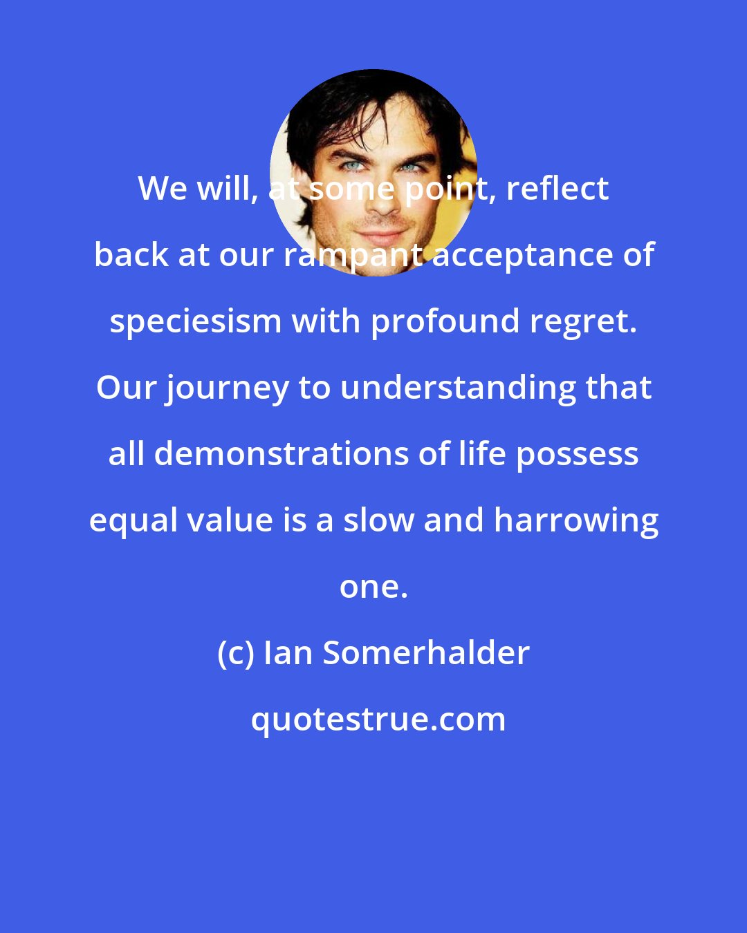Ian Somerhalder: We will, at some point, reflect back at our rampant acceptance of speciesism with profound regret. Our journey to understanding that all demonstrations of life possess equal value is a slow and harrowing one.