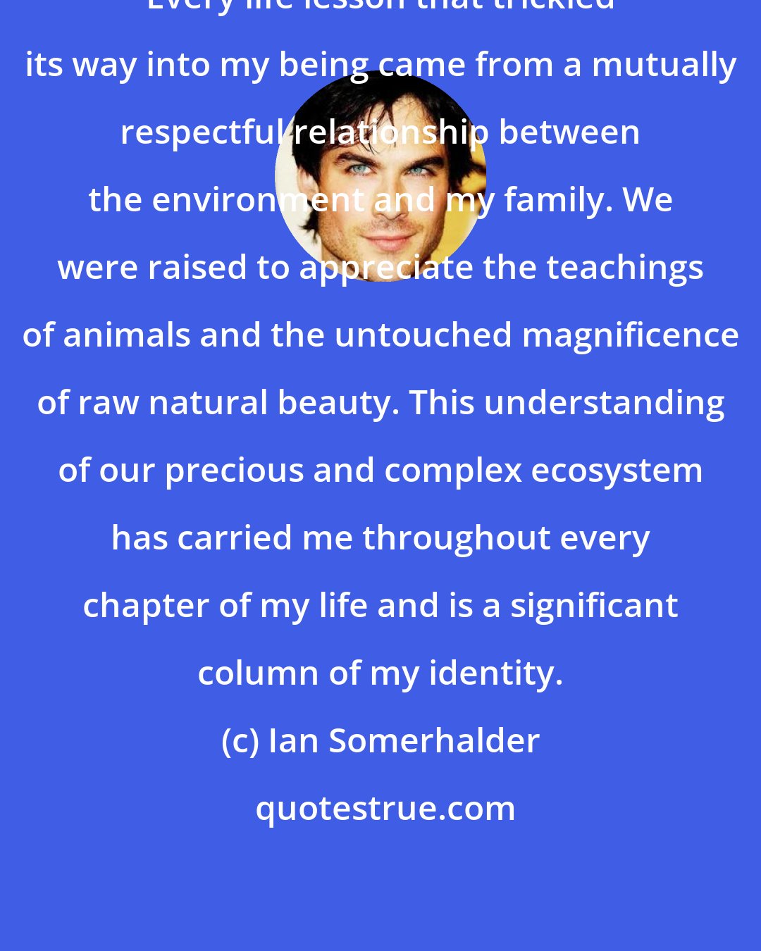 Ian Somerhalder: Every life lesson that trickled its way into my being came from a mutually respectful relationship between the environment and my family. We were raised to appreciate the teachings of animals and the untouched magnificence of raw natural beauty. This understanding of our precious and complex ecosystem has carried me throughout every chapter of my life and is a significant column of my identity.