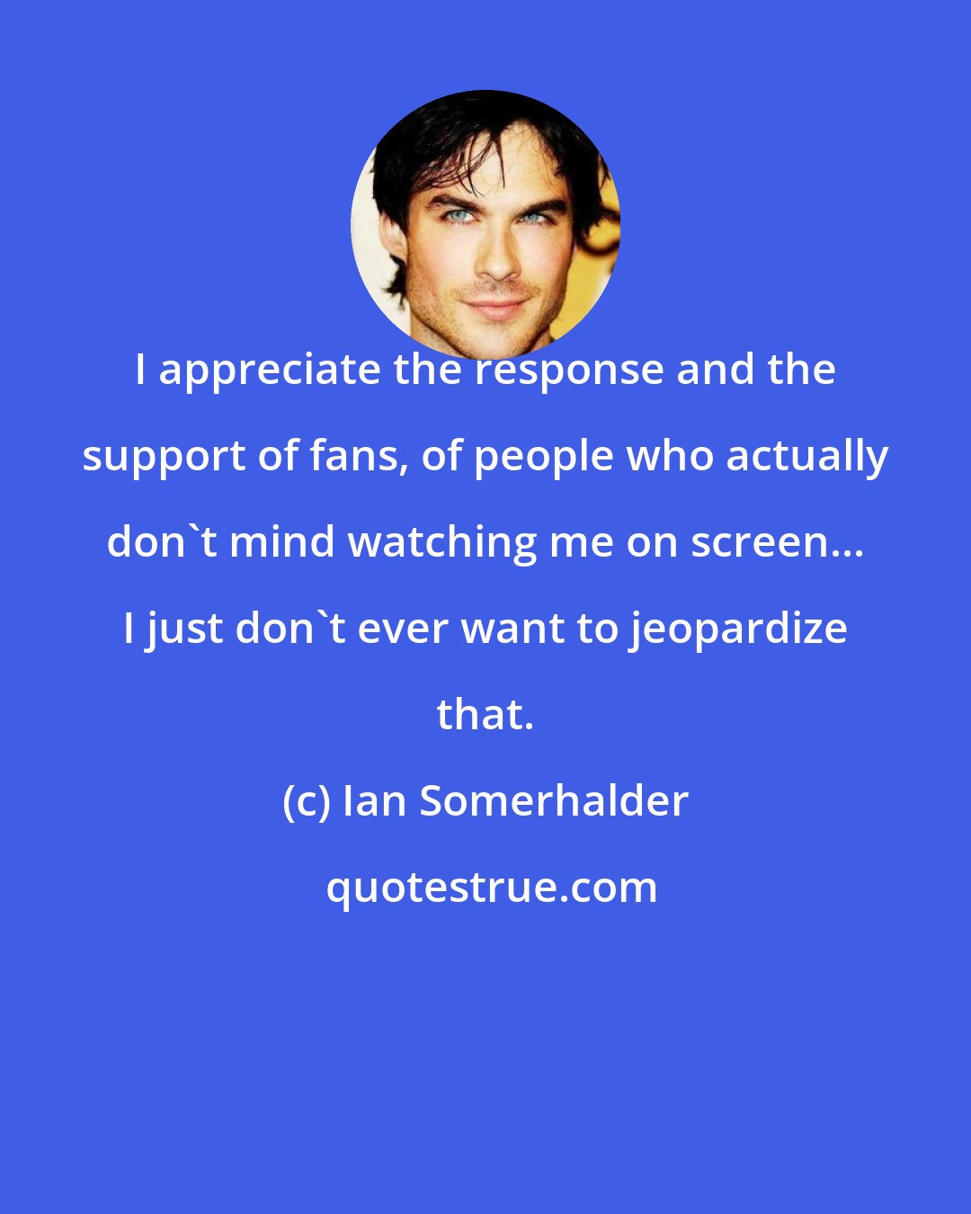 Ian Somerhalder: I appreciate the response and the support of fans, of people who actually don't mind watching me on screen... I just don't ever want to jeopardize that.