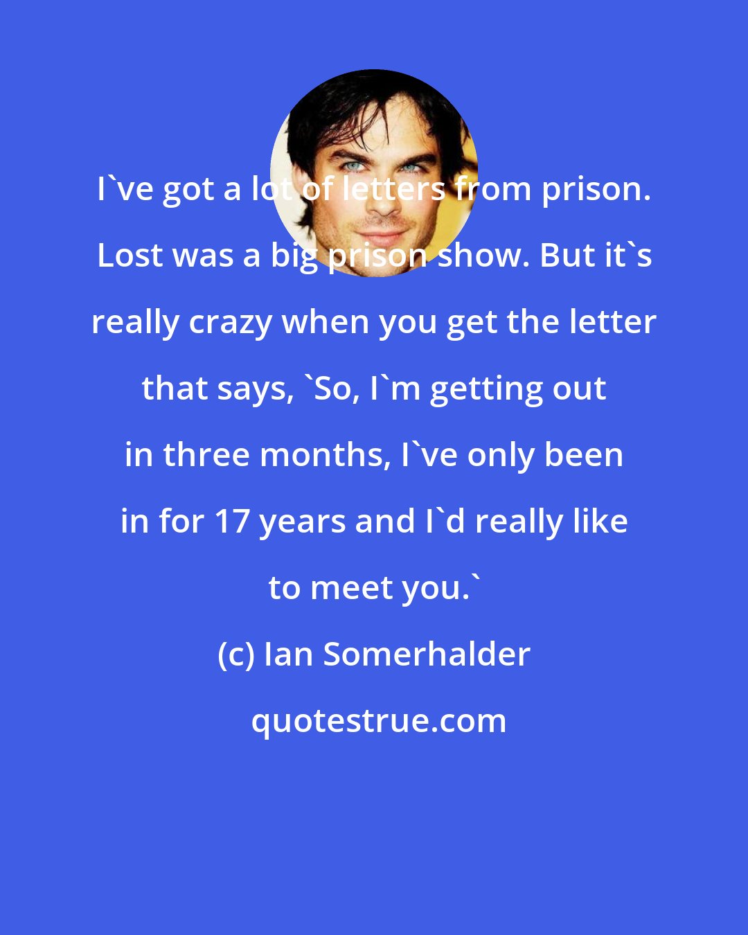 Ian Somerhalder: I've got a lot of letters from prison. Lost was a big prison show. But it's really crazy when you get the letter that says, 'So, I'm getting out in three months, I've only been in for 17 years and I'd really like to meet you.'