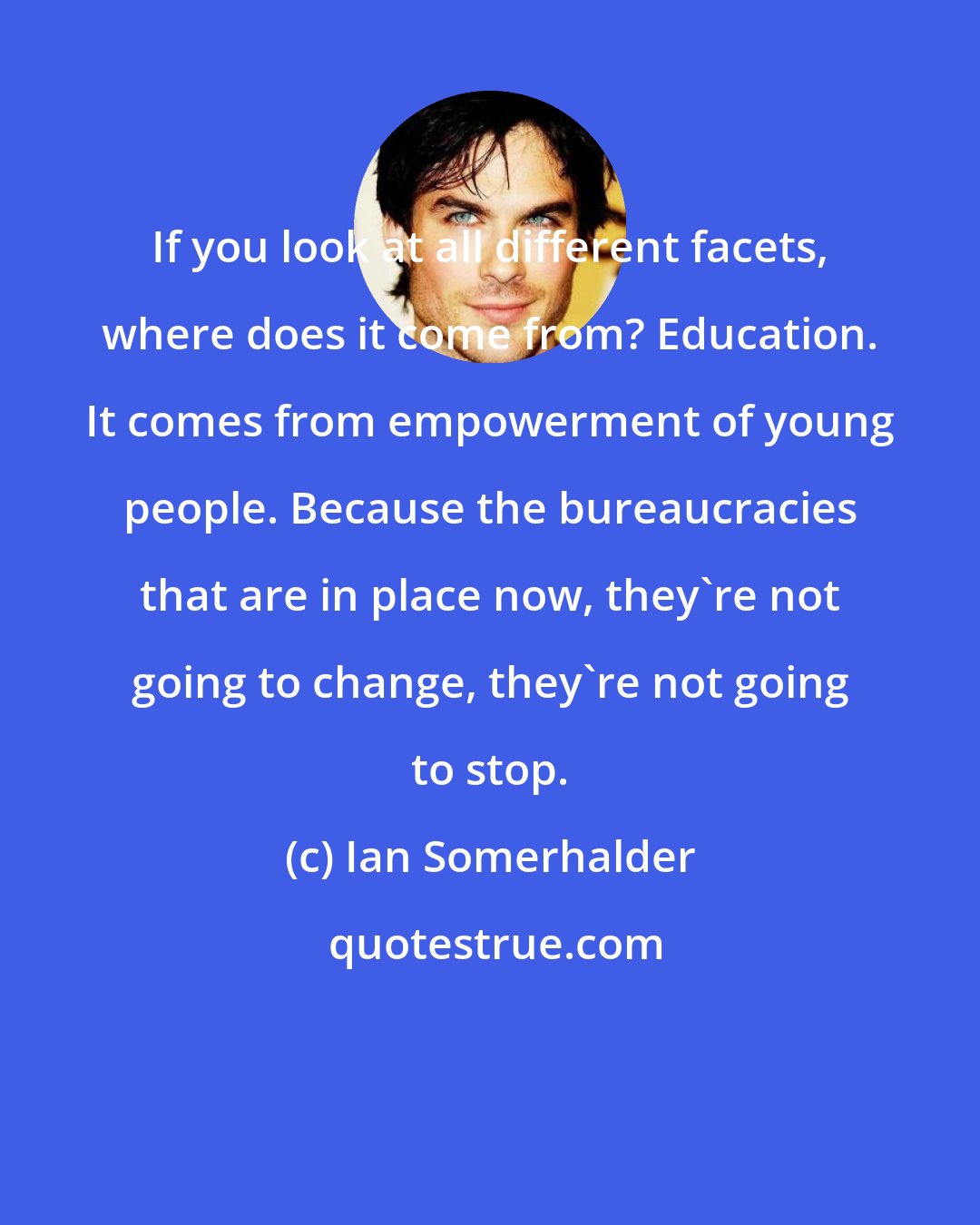 Ian Somerhalder: If you look at all different facets, where does it come from? Education. It comes from empowerment of young people. Because the bureaucracies that are in place now, they're not going to change, they're not going to stop.