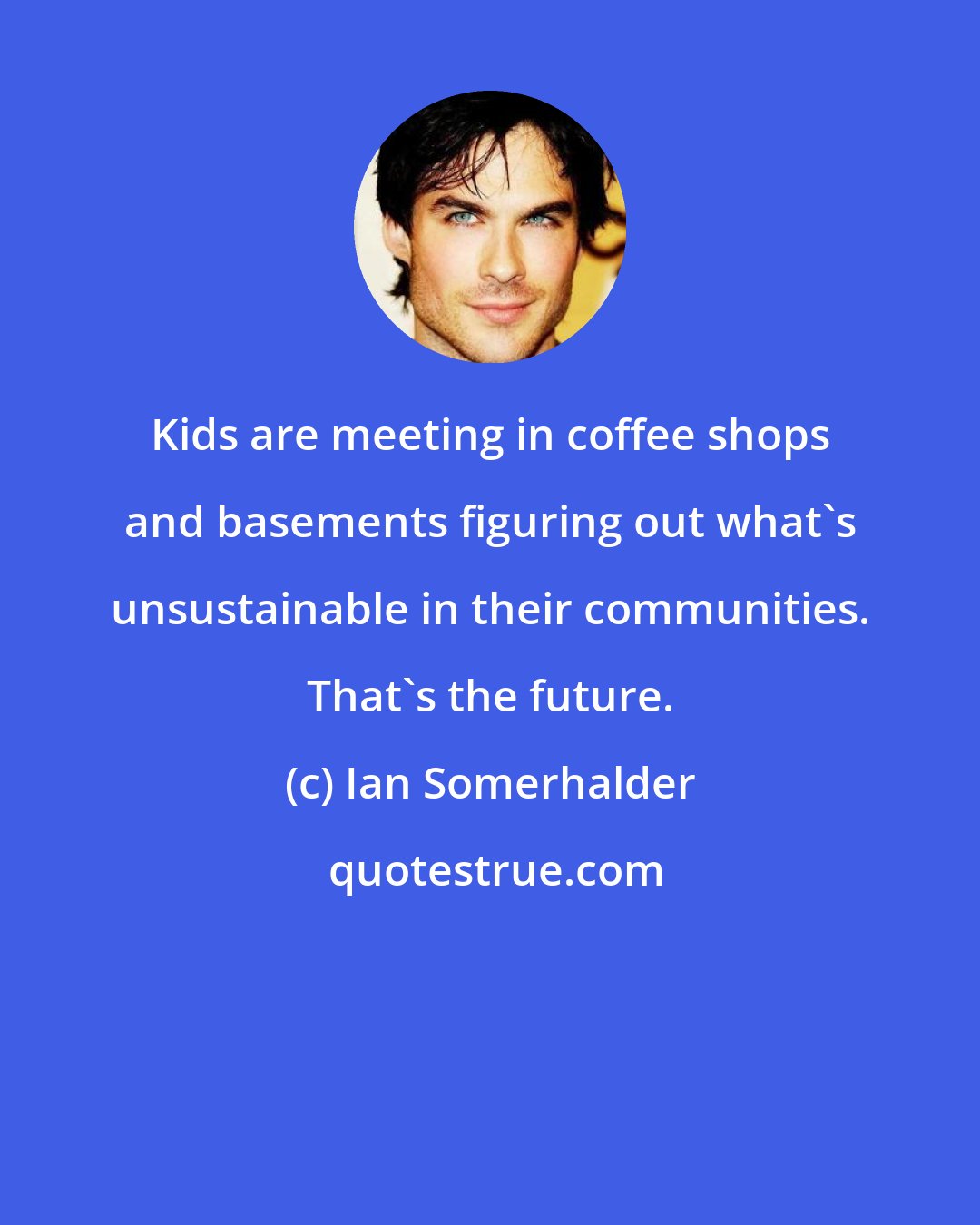 Ian Somerhalder: Kids are meeting in coffee shops and basements figuring out what's unsustainable in their communities. That's the future.