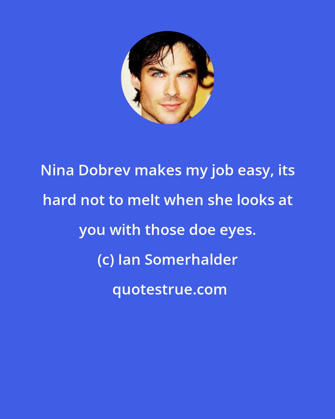 Ian Somerhalder: Nina Dobrev makes my job easy, its hard not to melt when she looks at you with those doe eyes.