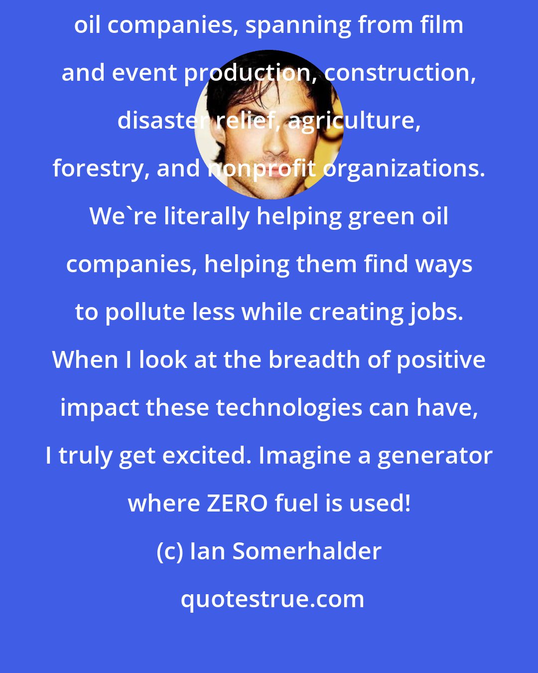 Ian Somerhalder: Providing clean, efficient solar/electric generators to industries such as oil companies, spanning from film and event production, construction, disaster relief, agriculture, forestry, and nonprofit organizations. We're literally helping green oil companies, helping them find ways to pollute less while creating jobs. When I look at the breadth of positive impact these technologies can have, I truly get excited. Imagine a generator where ZERO fuel is used!