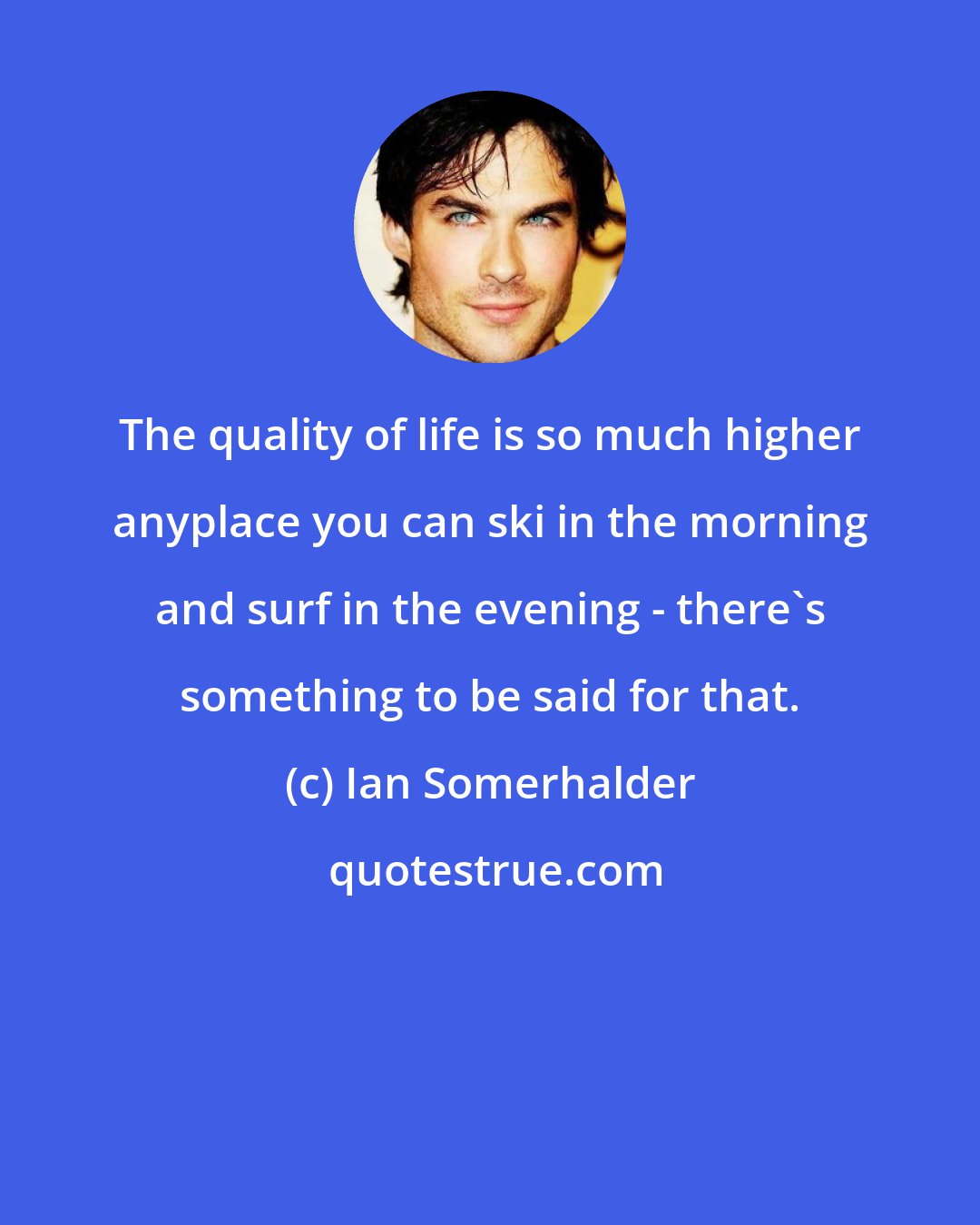 Ian Somerhalder: The quality of life is so much higher anyplace you can ski in the morning and surf in the evening - there's something to be said for that.