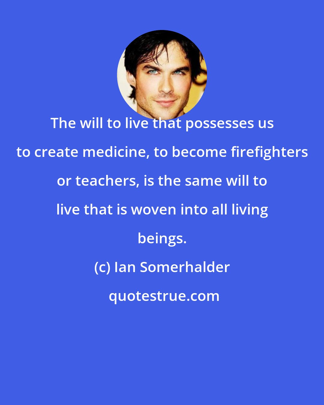 Ian Somerhalder: The will to live that possesses us to create medicine, to become firefighters or teachers, is the same will to live that is woven into all living beings.