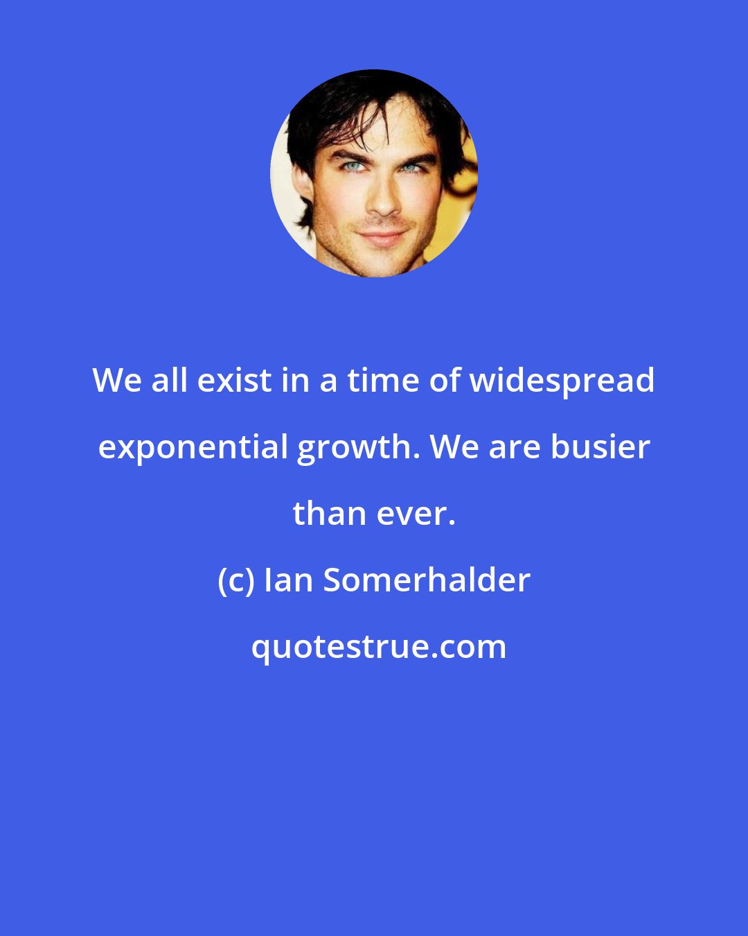 Ian Somerhalder: We all exist in a time of widespread exponential growth. We are busier than ever.