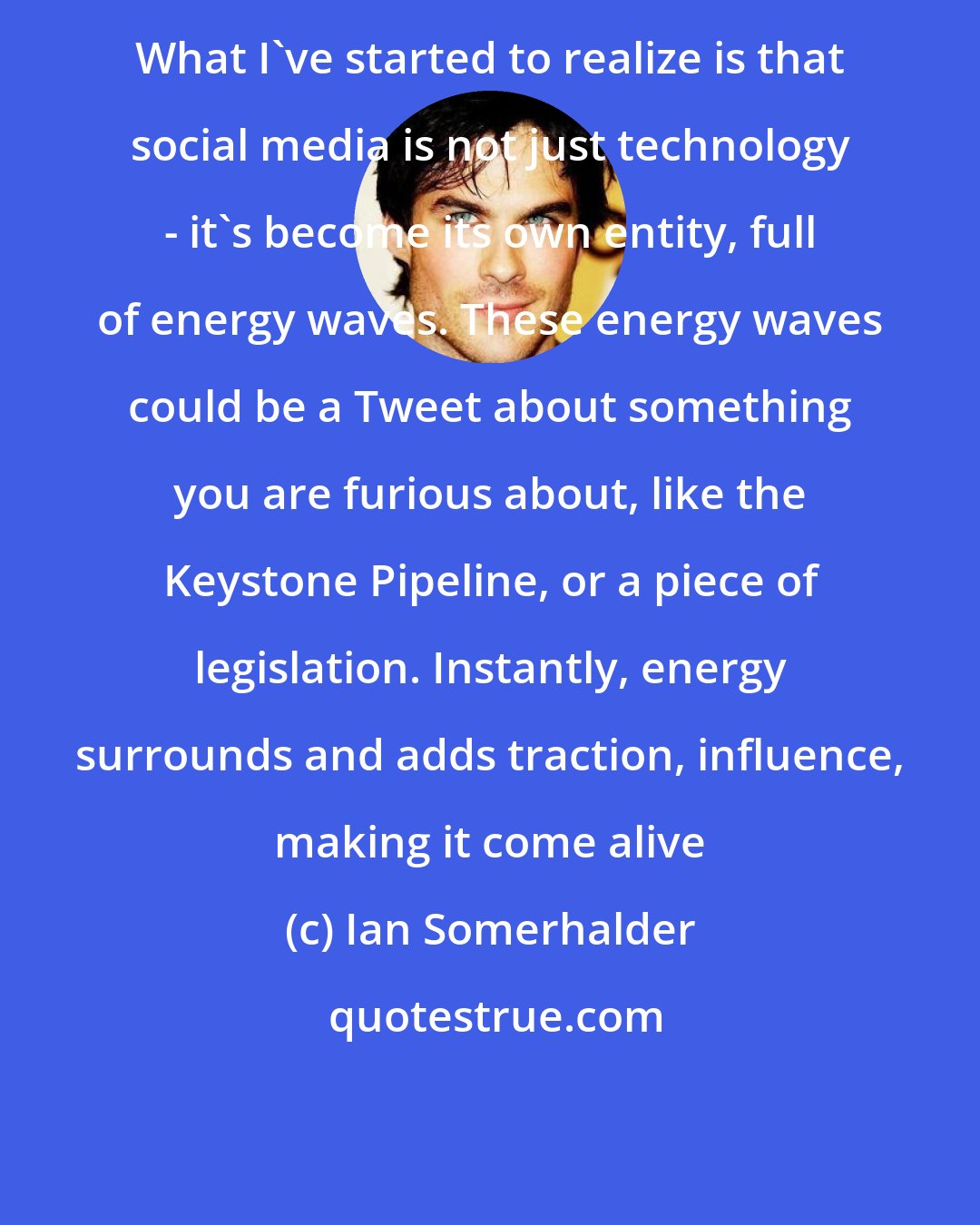 Ian Somerhalder: What I've started to realize is that social media is not just technology - it's become its own entity, full of energy waves. These energy waves could be a Tweet about something you are furious about, like the Keystone Pipeline, or a piece of legislation. Instantly, energy surrounds and adds traction, influence, making it come alive