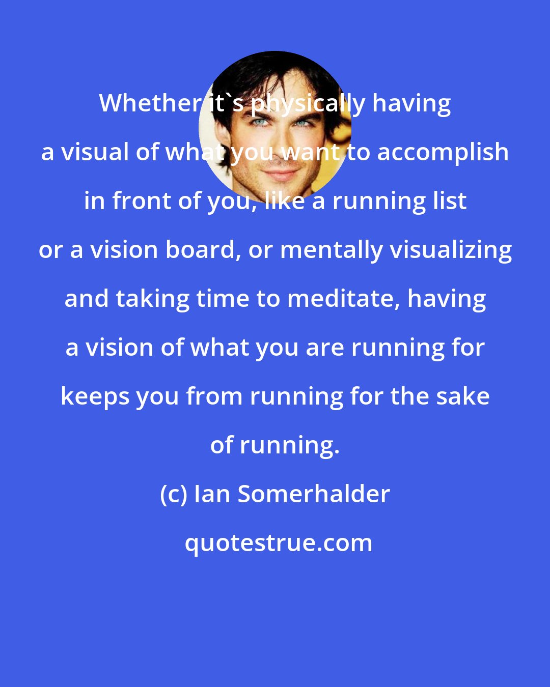 Ian Somerhalder: Whether it's physically having a visual of what you want to accomplish in front of you, like a running list or a vision board, or mentally visualizing and taking time to meditate, having a vision of what you are running for keeps you from running for the sake of running.