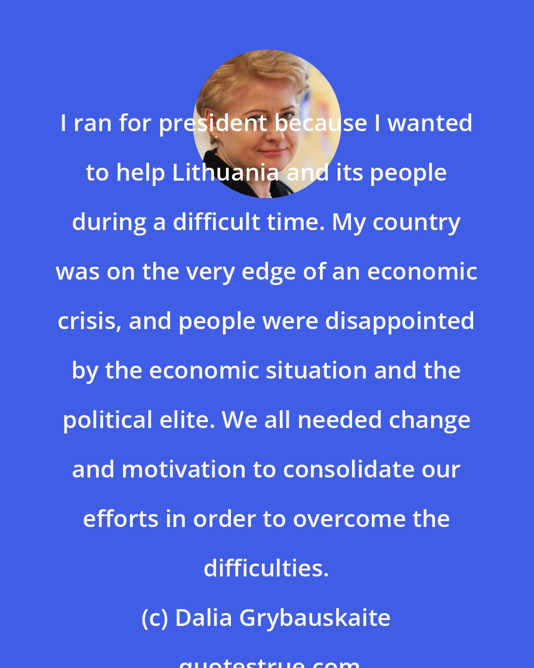 Dalia Grybauskaite: I ran for president because I wanted to help Lithuania and its people during a difficult time. My country was on the very edge of an economic crisis, and people were disappointed by the economic situation and the political elite. We all needed change and motivation to consolidate our efforts in order to overcome the difficulties.