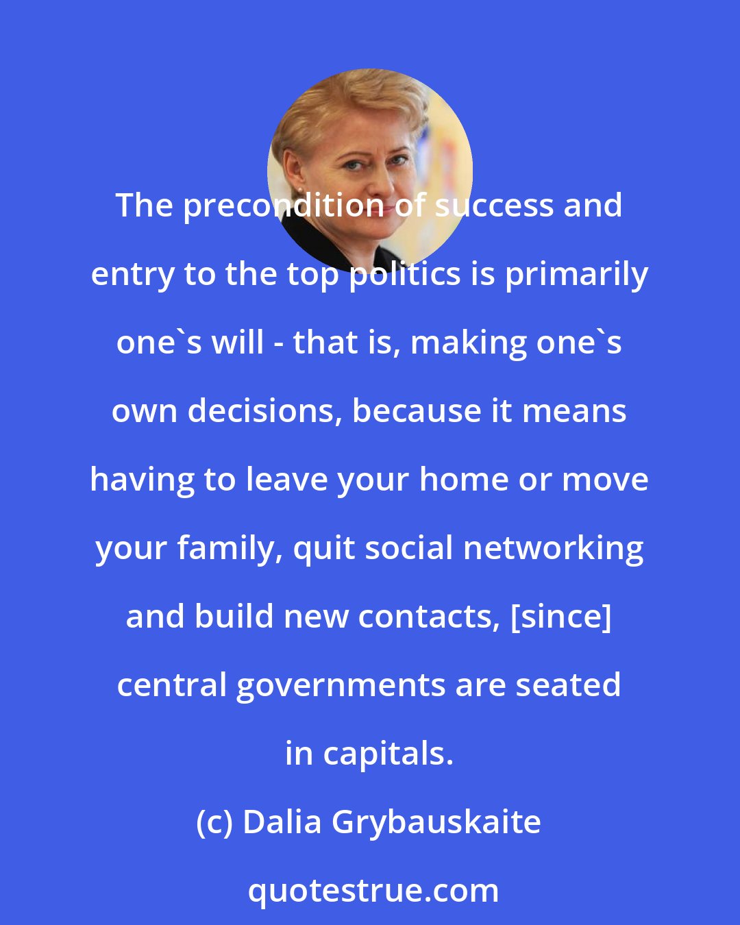 Dalia Grybauskaite: The precondition of success and entry to the top politics is primarily one's will - that is, making one's own decisions, because it means having to leave your home or move your family, quit social networking and build new contacts, [since] central governments are seated in capitals.