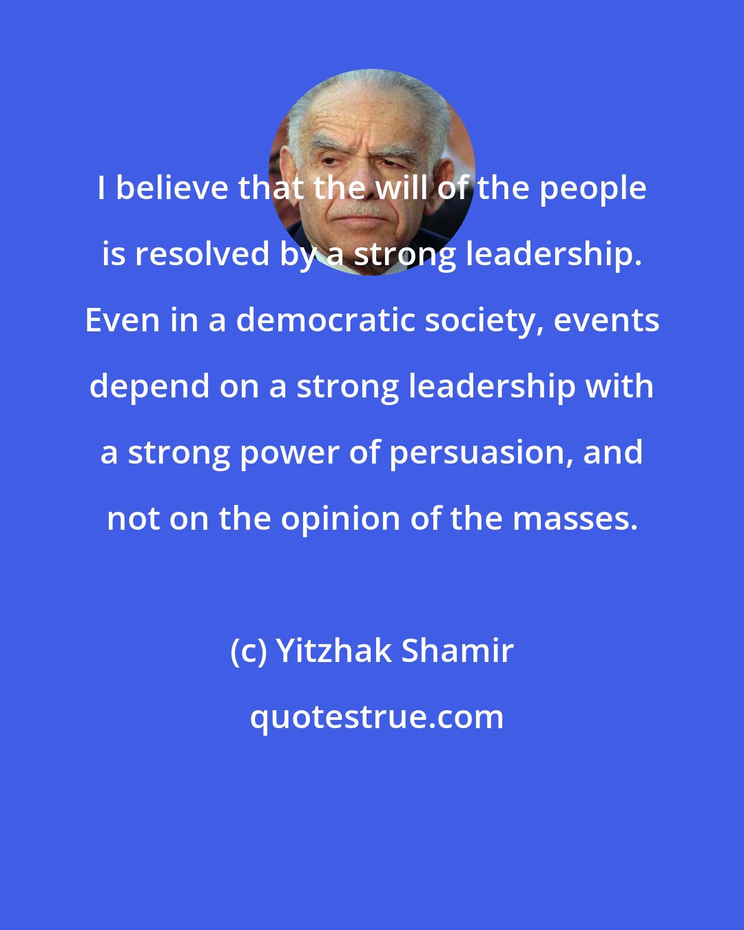 Yitzhak Shamir: I believe that the will of the people is resolved by a strong leadership. Even in a democratic society, events depend on a strong leadership with a strong power of persuasion, and not on the opinion of the masses.