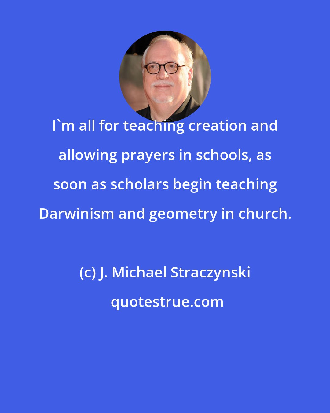J. Michael Straczynski: I'm all for teaching creation and allowing prayers in schools, as soon as scholars begin teaching Darwinism and geometry in church.