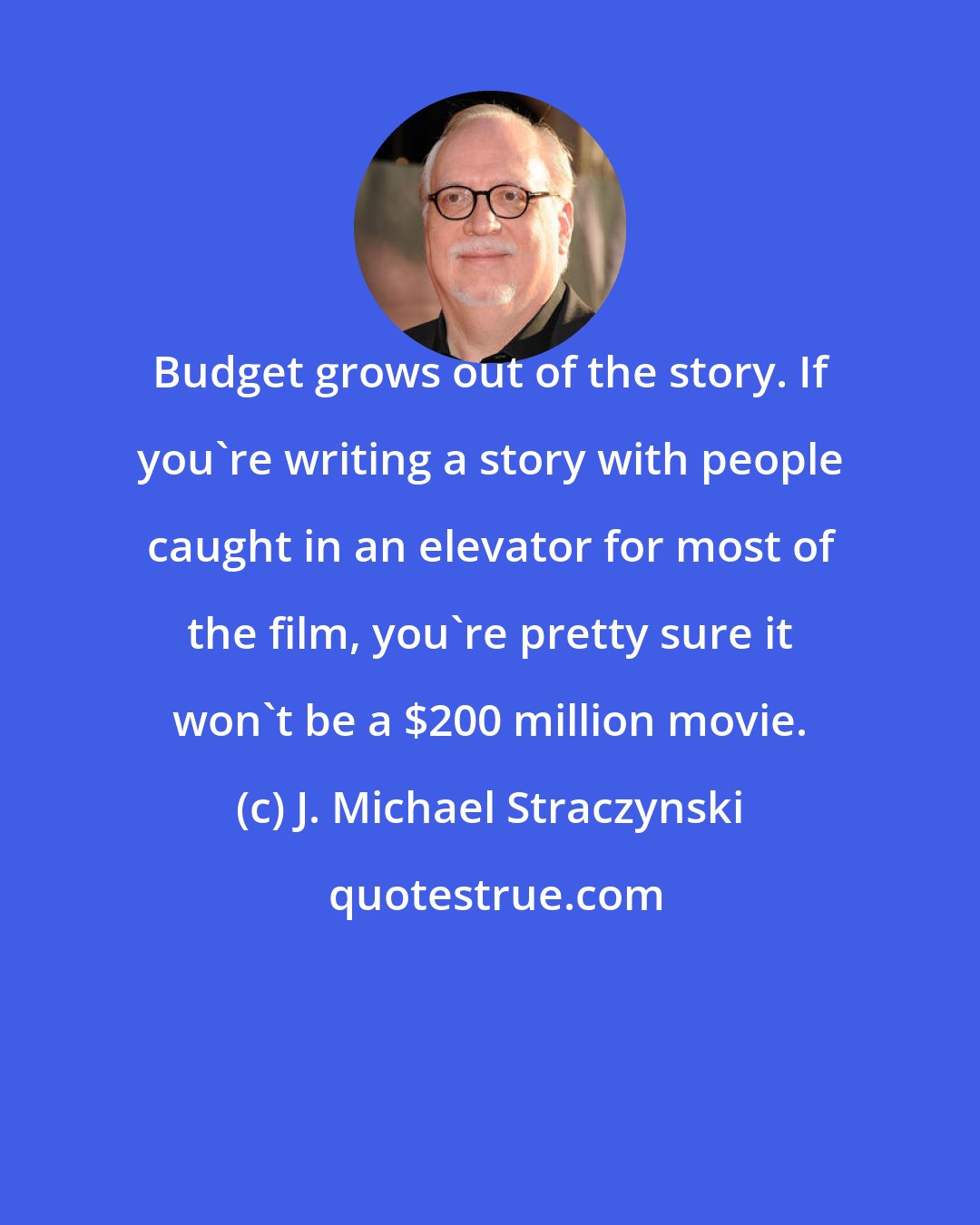 J. Michael Straczynski: Budget grows out of the story. If you're writing a story with people caught in an elevator for most of the film, you're pretty sure it won't be a $200 million movie.