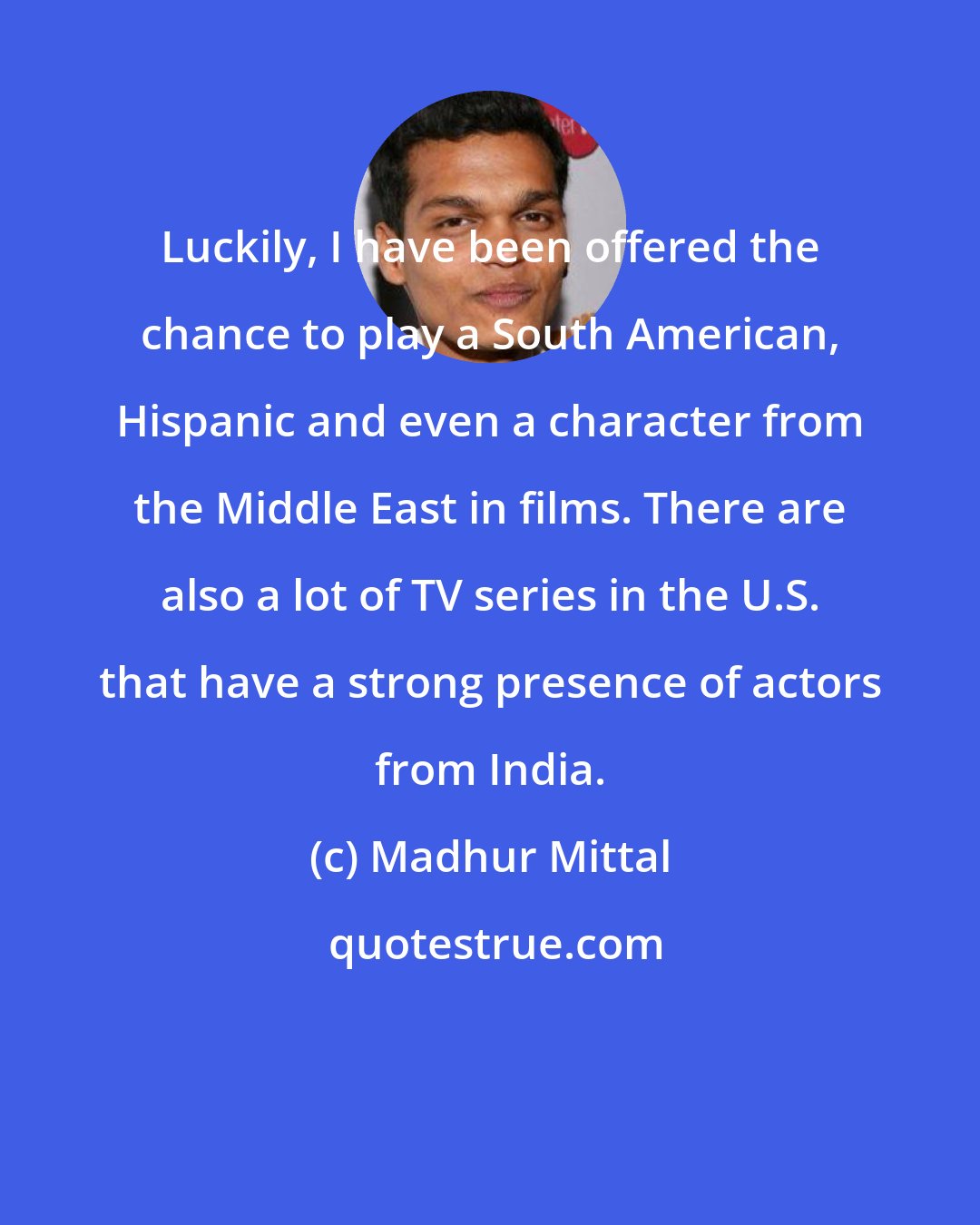Madhur Mittal: Luckily, I have been offered the chance to play a South American, Hispanic and even a character from the Middle East in films. There are also a lot of TV series in the U.S. that have a strong presence of actors from India.