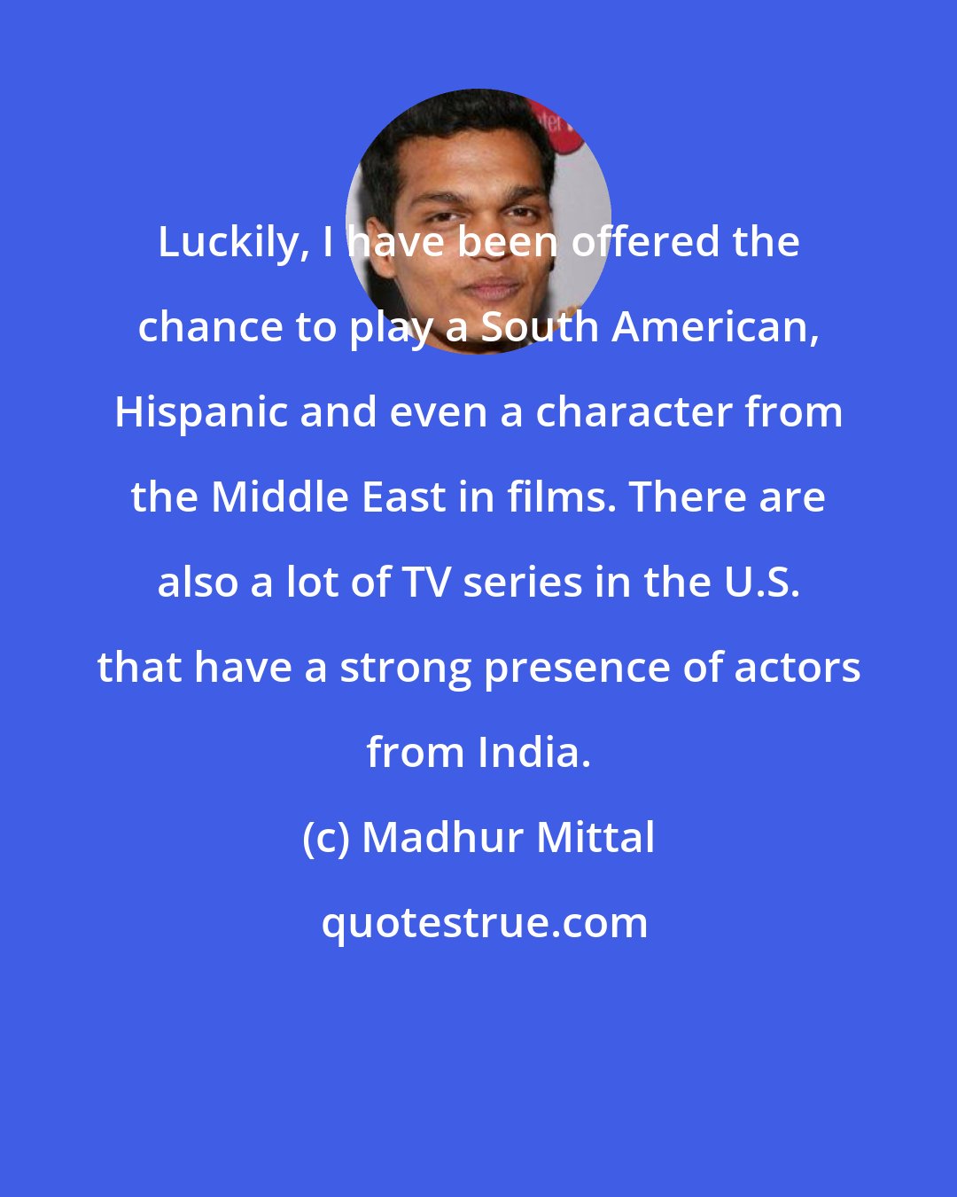 Madhur Mittal: Luckily, I have been offered the chance to play a South American, Hispanic and even a character from the Middle East in films. There are also a lot of TV series in the U.S. that have a strong presence of actors from India.