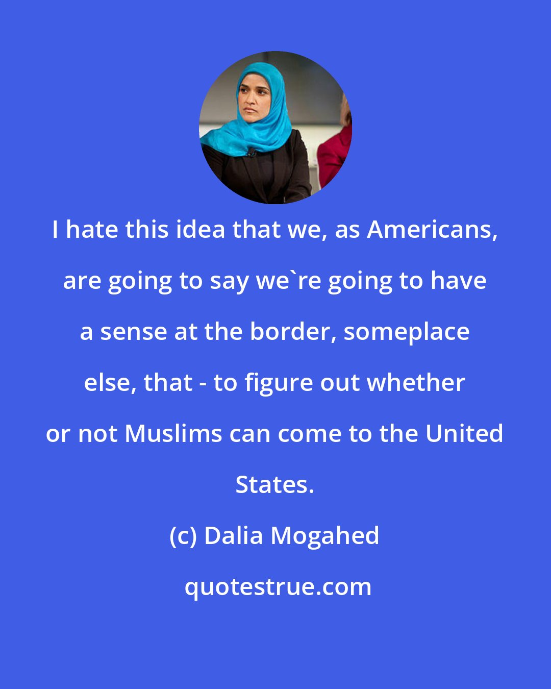 Dalia Mogahed: I hate this idea that we, as Americans, are going to say we're going to have a sense at the border, someplace else, that - to figure out whether or not Muslims can come to the United States.