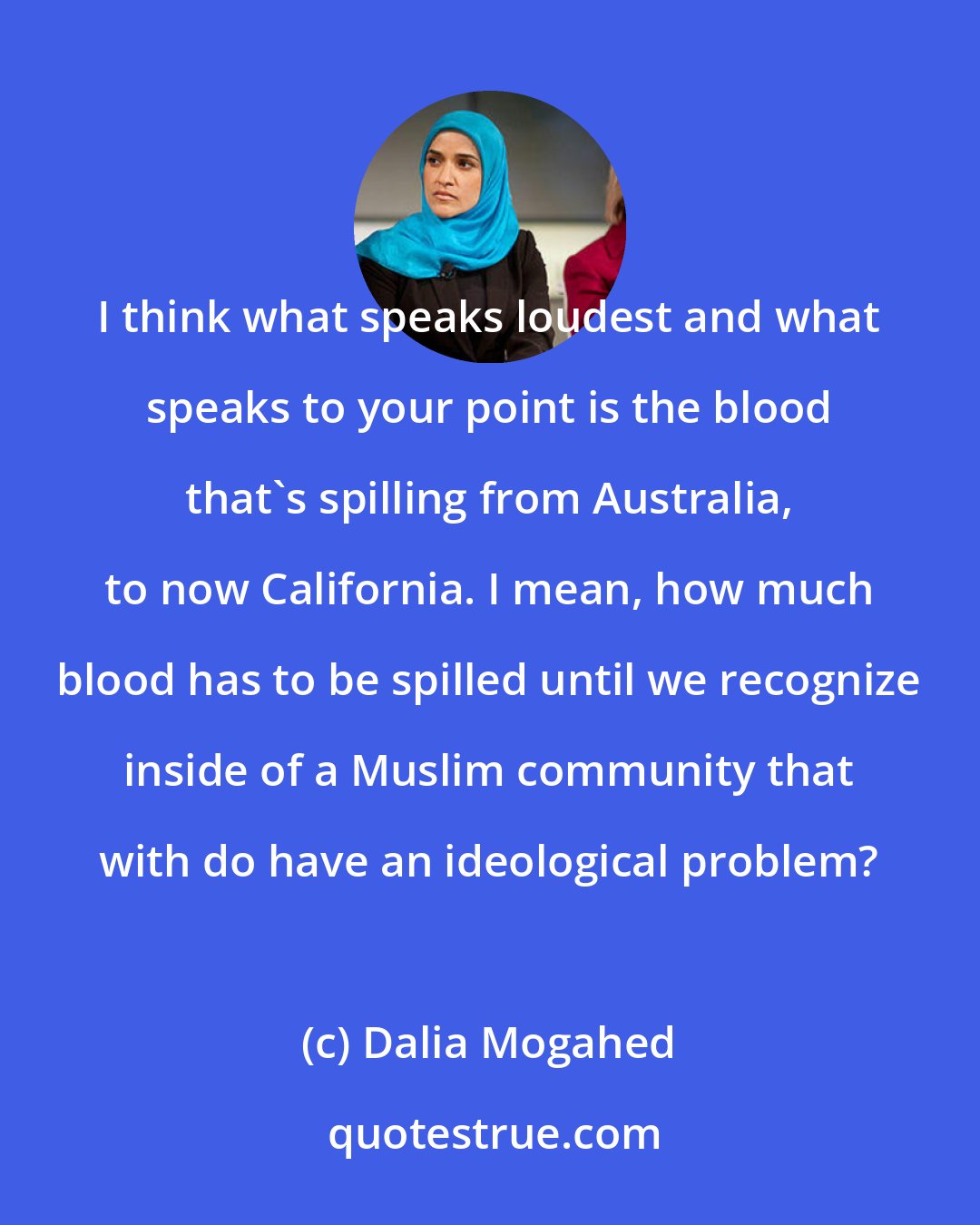 Dalia Mogahed: I think what speaks loudest and what speaks to your point is the blood that's spilling from Australia, to now California. I mean, how much blood has to be spilled until we recognize inside of a Muslim community that with do have an ideological problem?