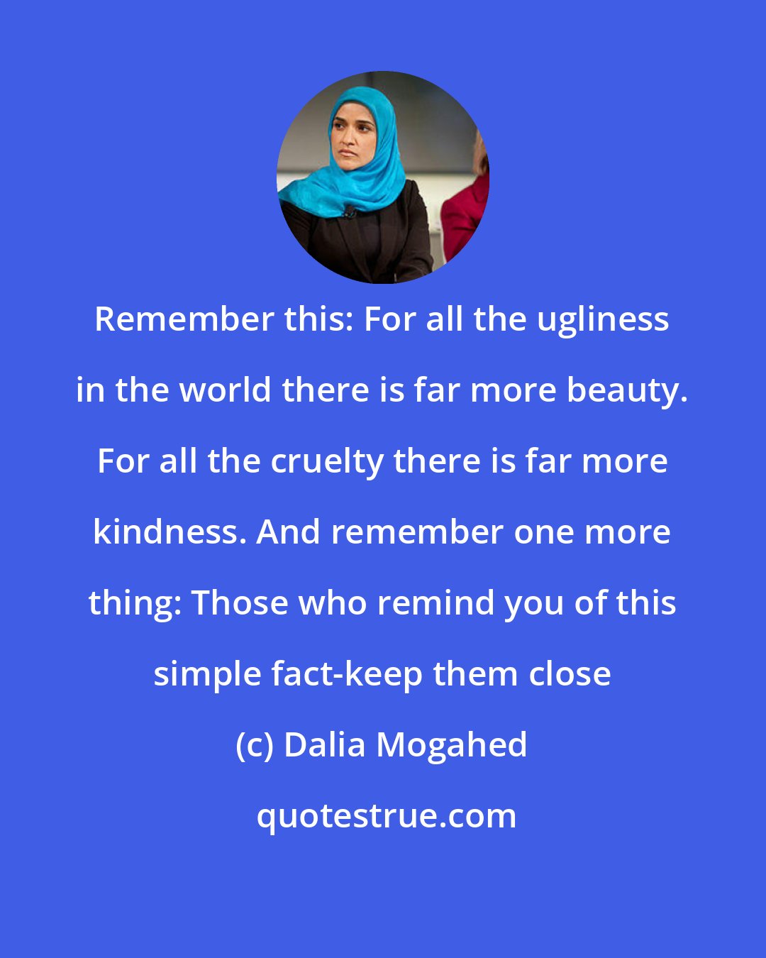 Dalia Mogahed: Remember this: For all the ugliness in the world there is far more beauty. For all the cruelty there is far more kindness. And remember one more thing: Those who remind you of this simple fact-keep them close