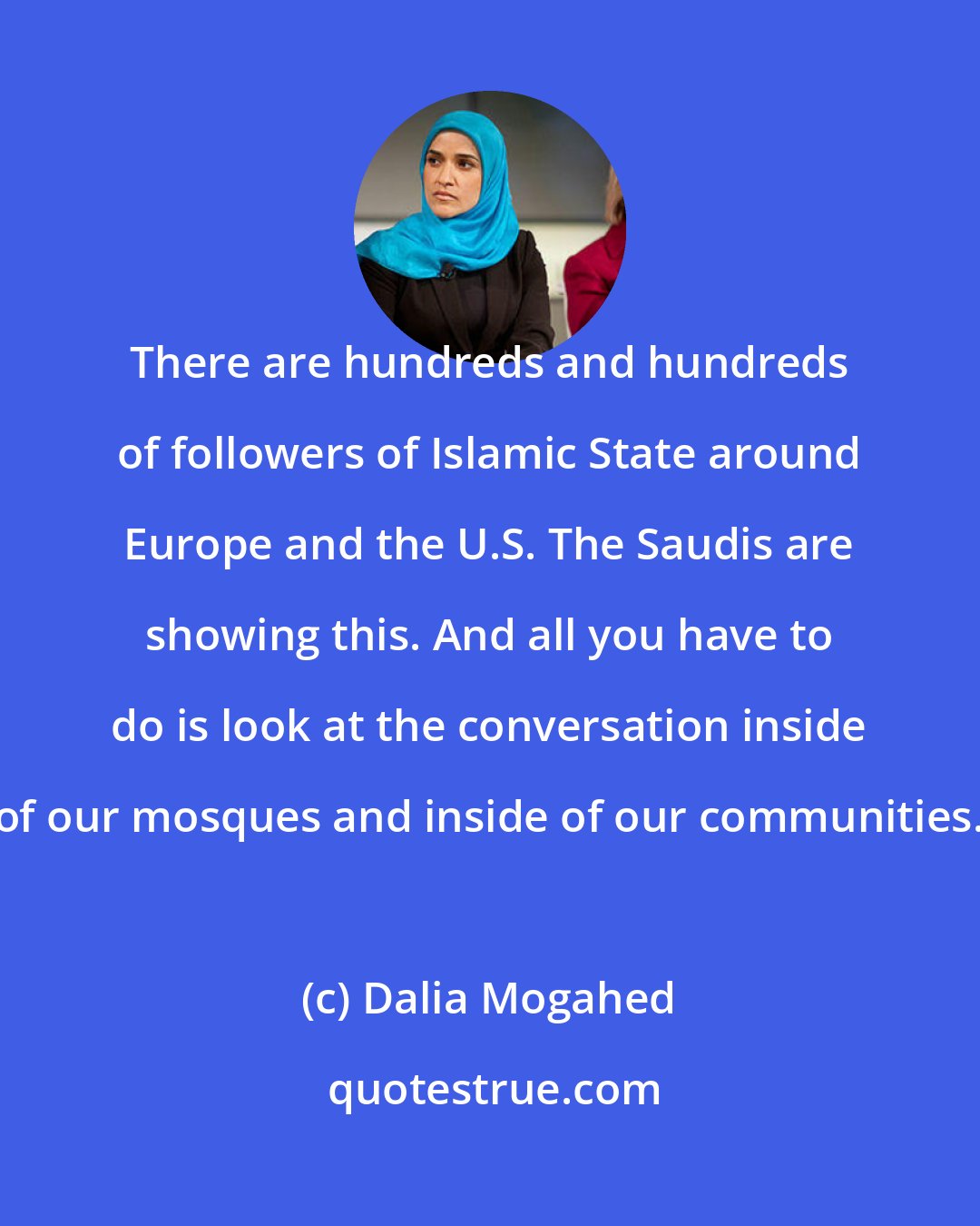 Dalia Mogahed: There are hundreds and hundreds of followers of Islamic State around Europe and the U.S. The Saudis are showing this. And all you have to do is look at the conversation inside of our mosques and inside of our communities.
