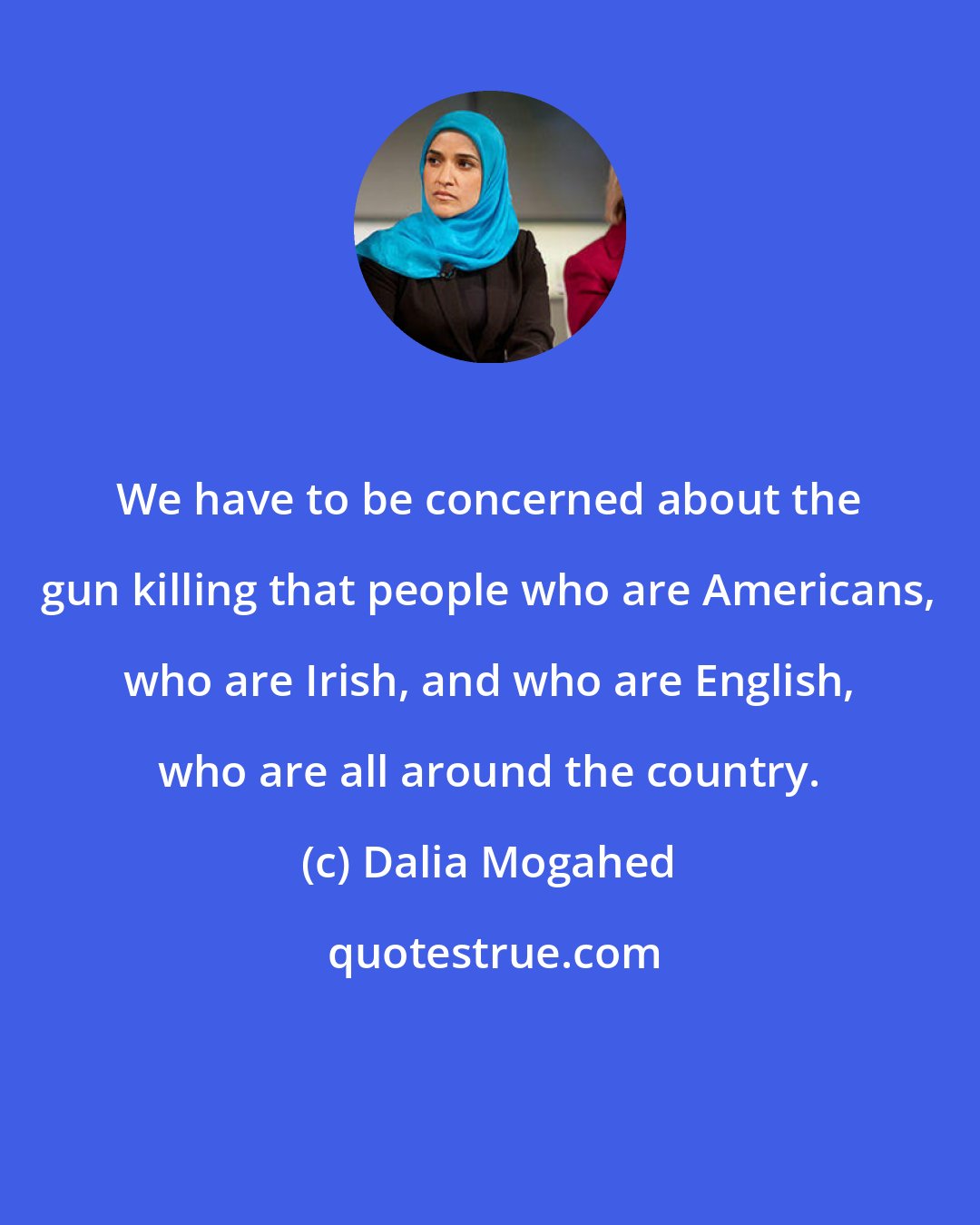 Dalia Mogahed: We have to be concerned about the gun killing that people who are Americans, who are Irish, and who are English, who are all around the country.