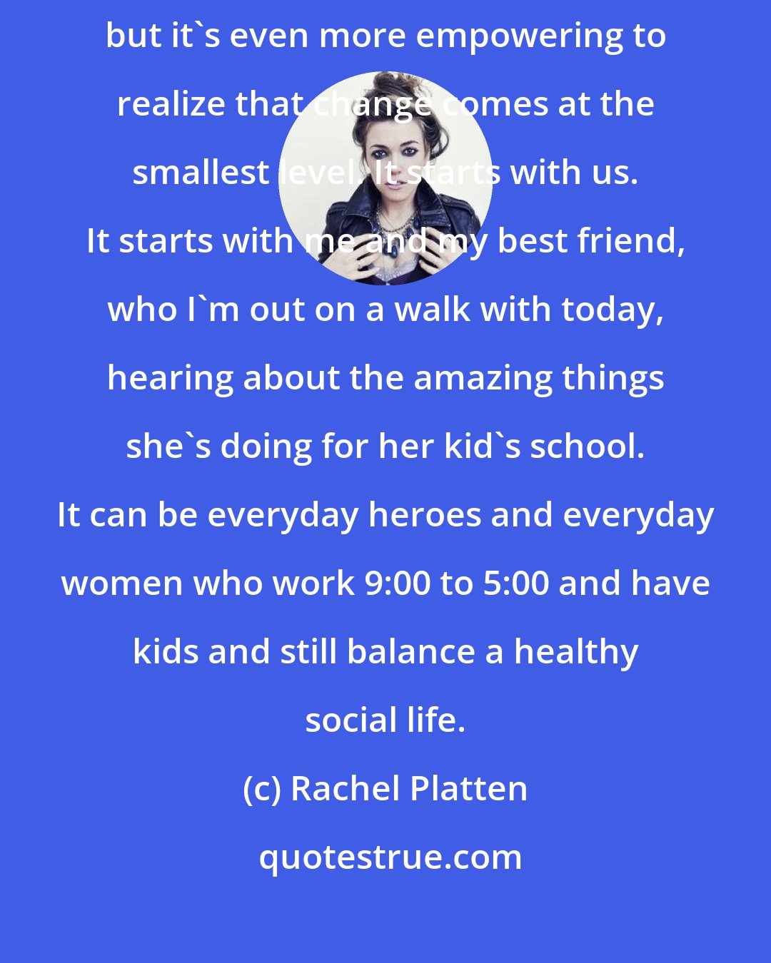 Rachel Platten: We all look up to these strong women who we see in magazines and on TV, but it's even more empowering to realize that change comes at the smallest level. It starts with us. It starts with me and my best friend, who I'm out on a walk with today, hearing about the amazing things she's doing for her kid's school. It can be everyday heroes and everyday women who work 9:00 to 5:00 and have kids and still balance a healthy social life.
