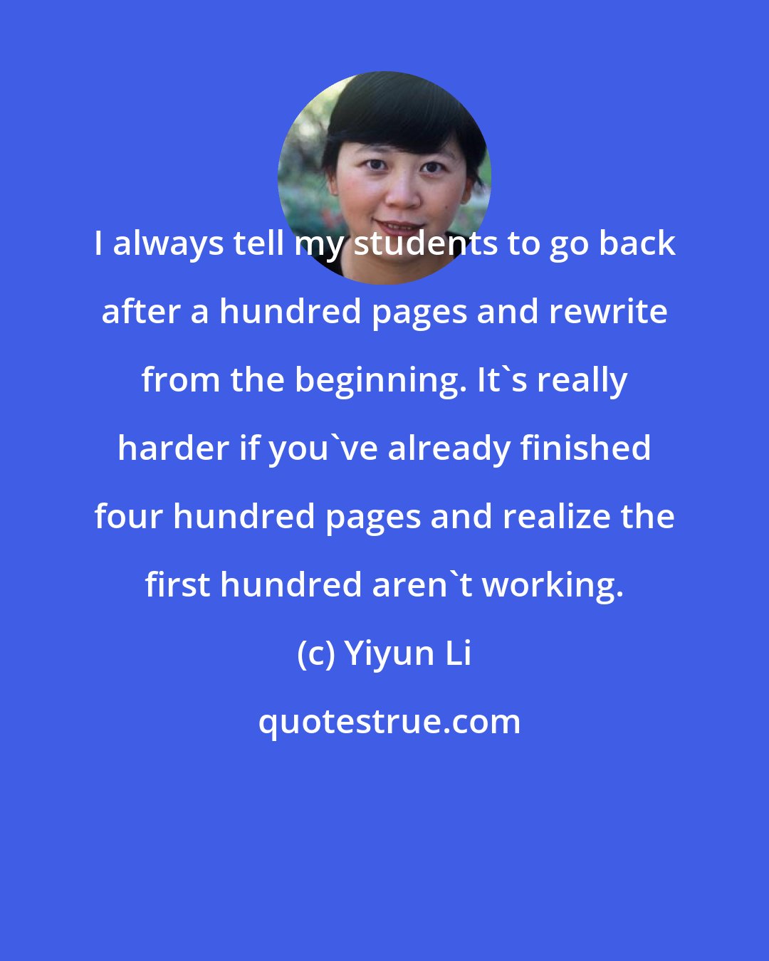Yiyun Li: I always tell my students to go back after a hundred pages and rewrite from the beginning. It's really harder if you've already finished four hundred pages and realize the first hundred aren't working.