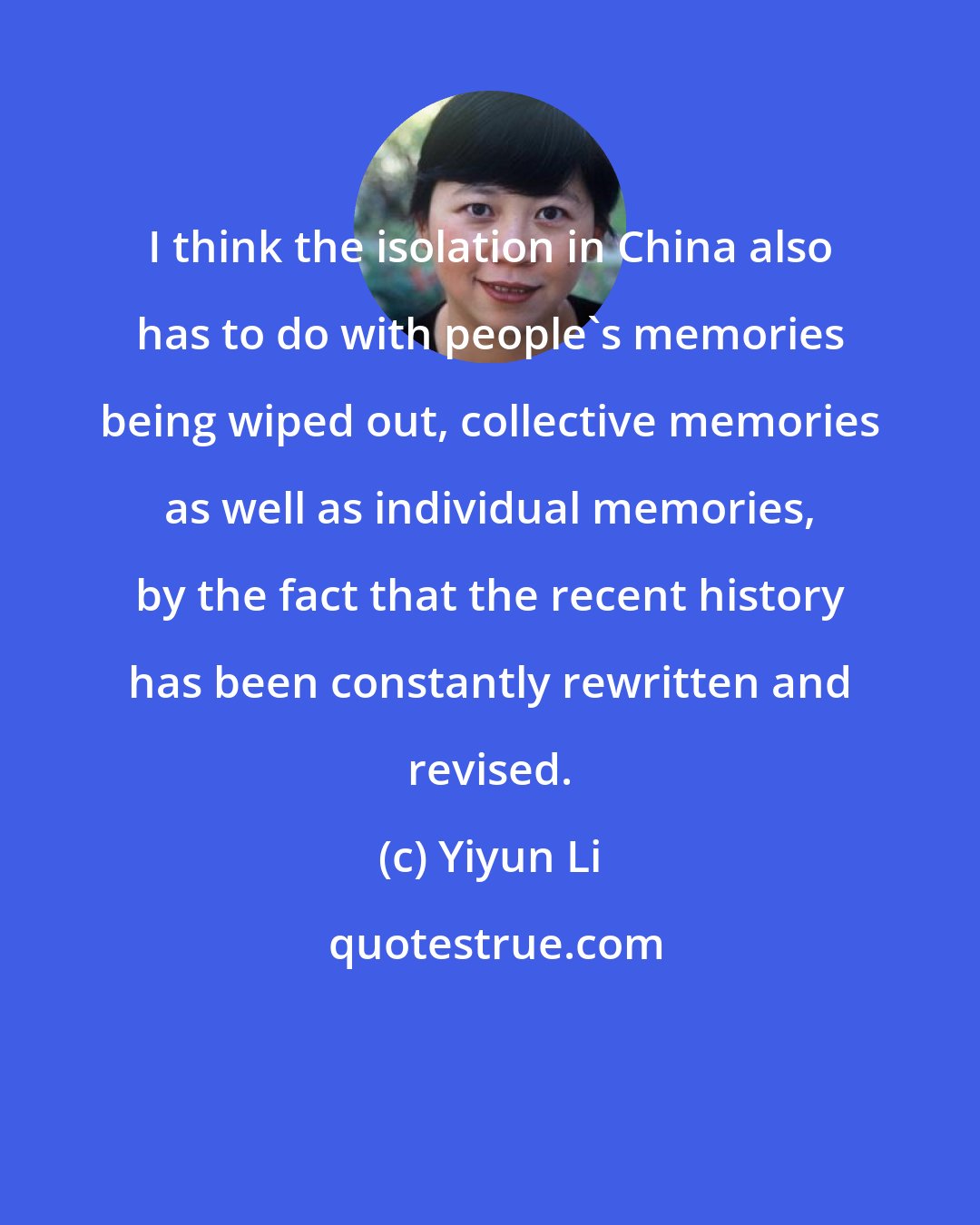 Yiyun Li: I think the isolation in China also has to do with people's memories being wiped out, collective memories as well as individual memories, by the fact that the recent history has been constantly rewritten and revised.