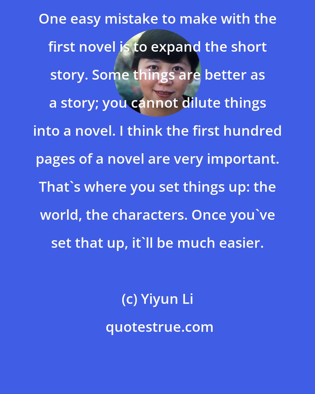 Yiyun Li: One easy mistake to make with the first novel is to expand the short story. Some things are better as a story; you cannot dilute things into a novel. I think the first hundred pages of a novel are very important. That's where you set things up: the world, the characters. Once you've set that up, it'll be much easier.