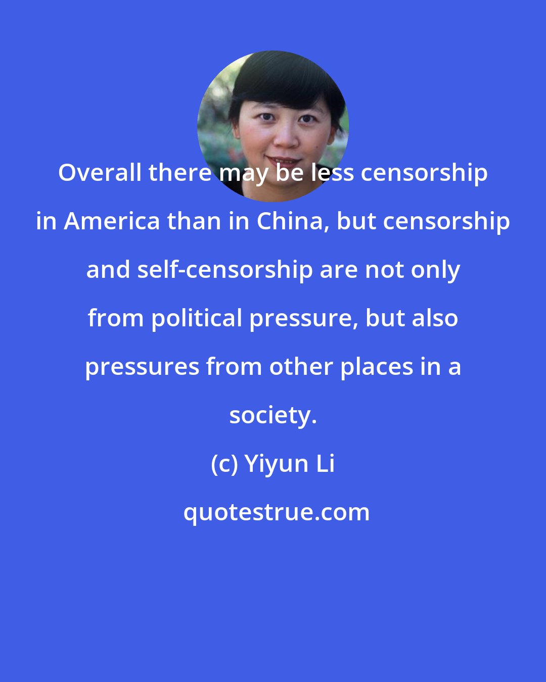 Yiyun Li: Overall there may be less censorship in America than in China, but censorship and self-censorship are not only from political pressure, but also pressures from other places in a society.