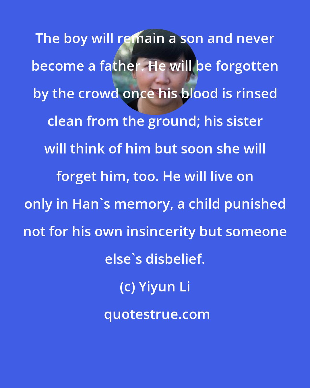Yiyun Li: The boy will remain a son and never become a father. He will be forgotten by the crowd once his blood is rinsed clean from the ground; his sister will think of him but soon she will forget him, too. He will live on only in Han's memory, a child punished not for his own insincerity but someone else's disbelief.