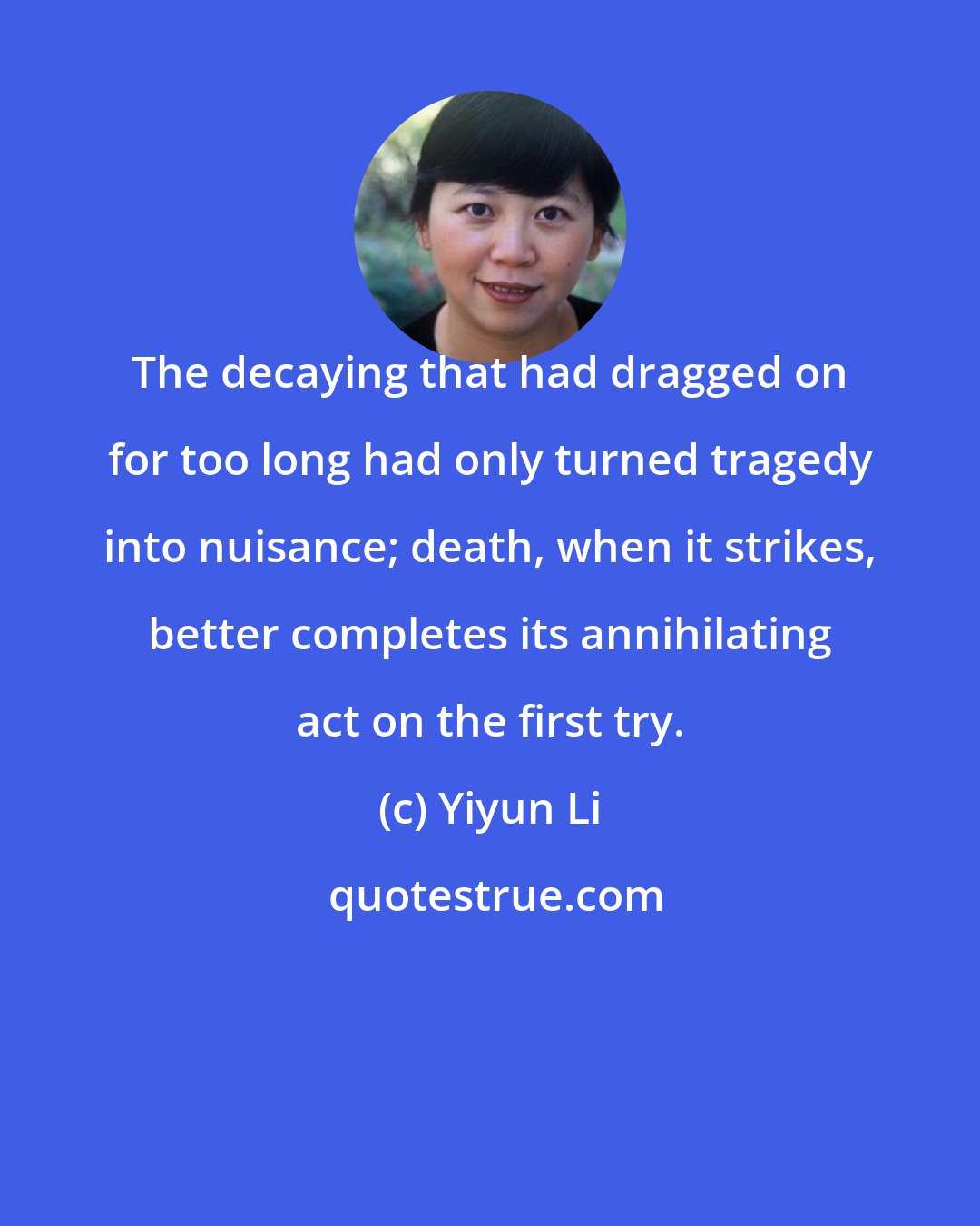 Yiyun Li: The decaying that had dragged on for too long had only turned tragedy into nuisance; death, when it strikes, better completes its annihilating act on the first try.