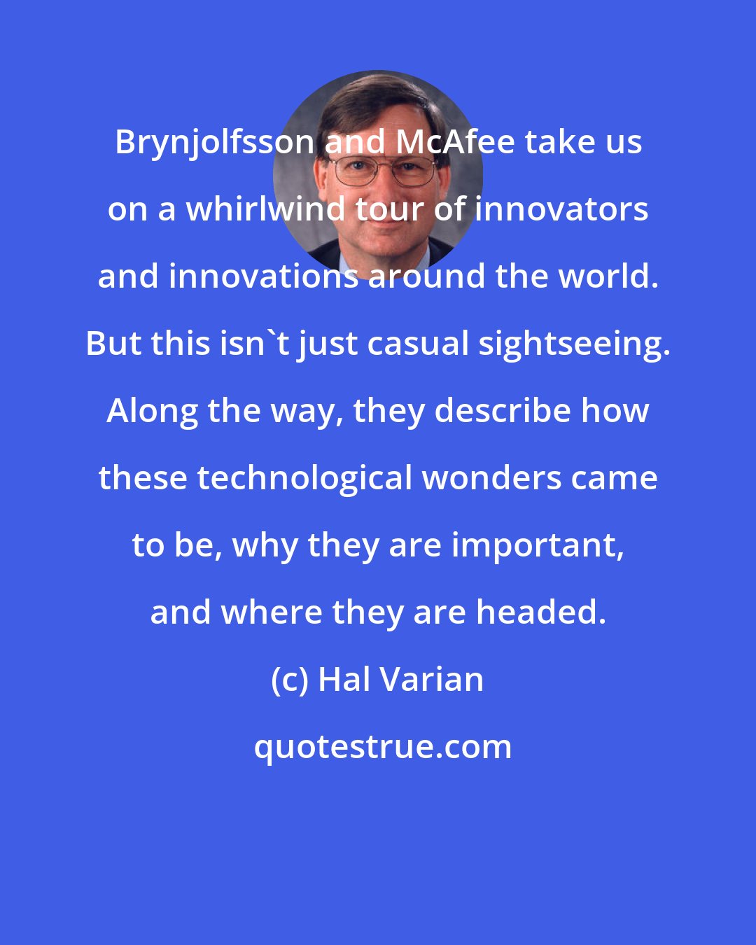 Hal Varian: Brynjolfsson and McAfee take us on a whirlwind tour of innovators and innovations around the world. But this isn't just casual sightseeing. Along the way, they describe how these technological wonders came to be, why they are important, and where they are headed.