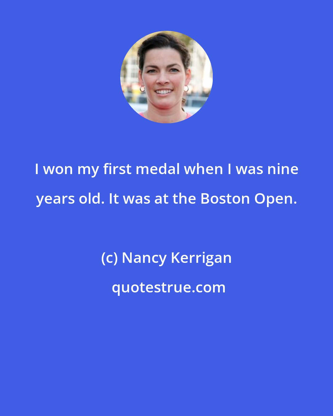 Nancy Kerrigan: I won my first medal when I was nine years old. It was at the Boston Open.