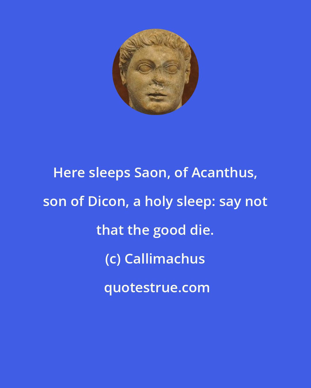 Callimachus: Here sleeps Saon, of Acanthus, son of Dicon, a holy sleep: say not that the good die.