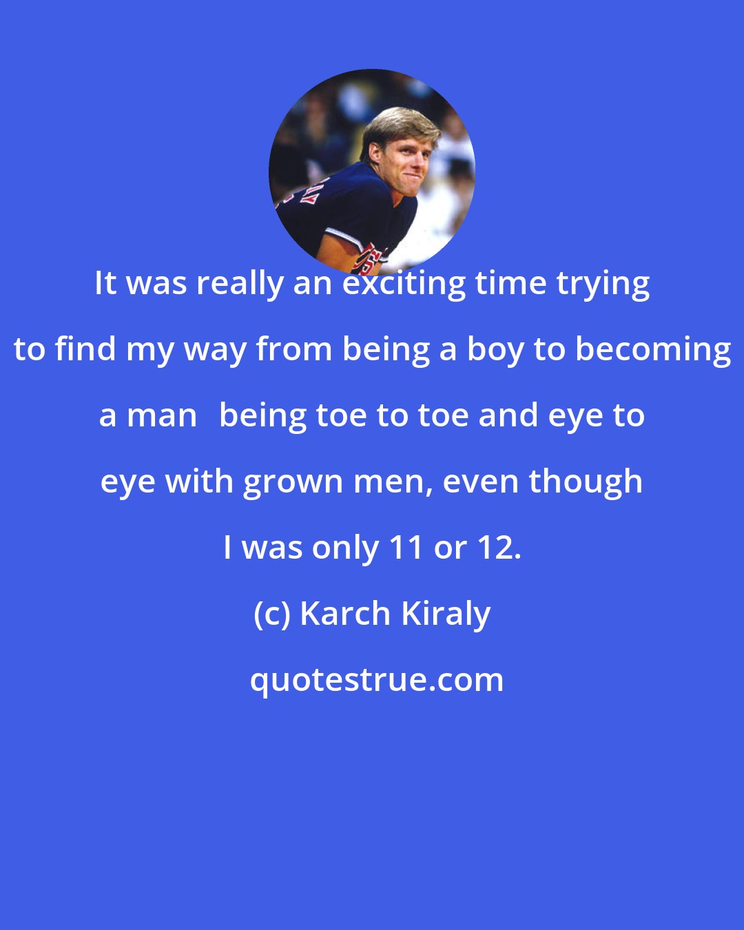 Karch Kiraly: It was really an exciting time trying to find my way from being a boy to becoming a manbeing toe to toe and eye to eye with grown men, even though I was only 11 or 12.