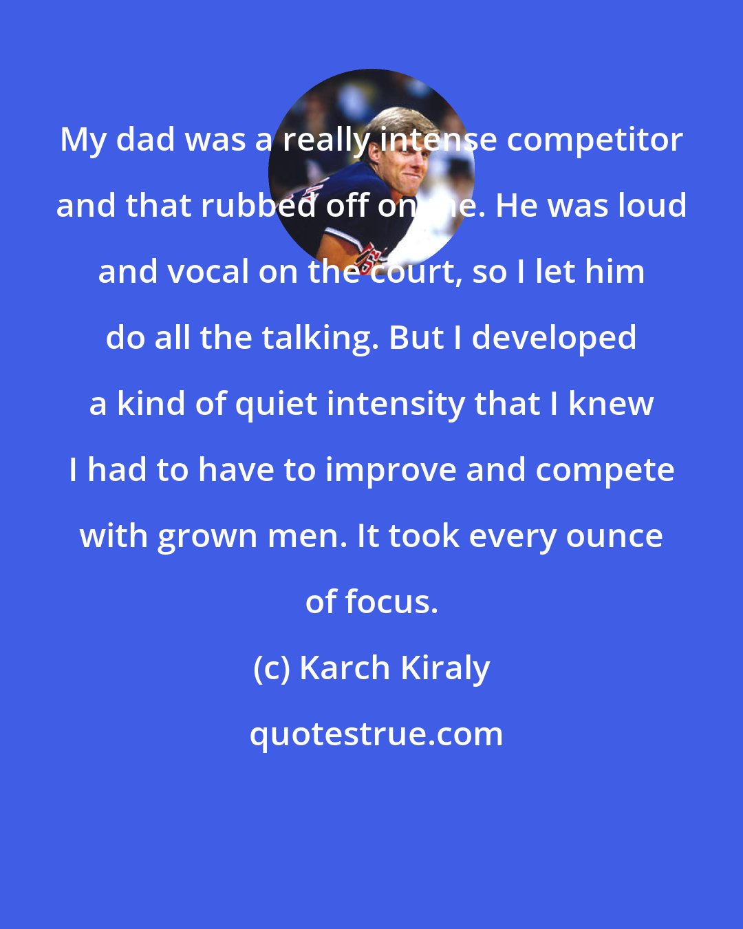 Karch Kiraly: My dad was a really intense competitor and that rubbed off on me. He was loud and vocal on the court, so I let him do all the talking. But I developed a kind of quiet intensity that I knew I had to have to improve and compete with grown men. It took every ounce of focus.